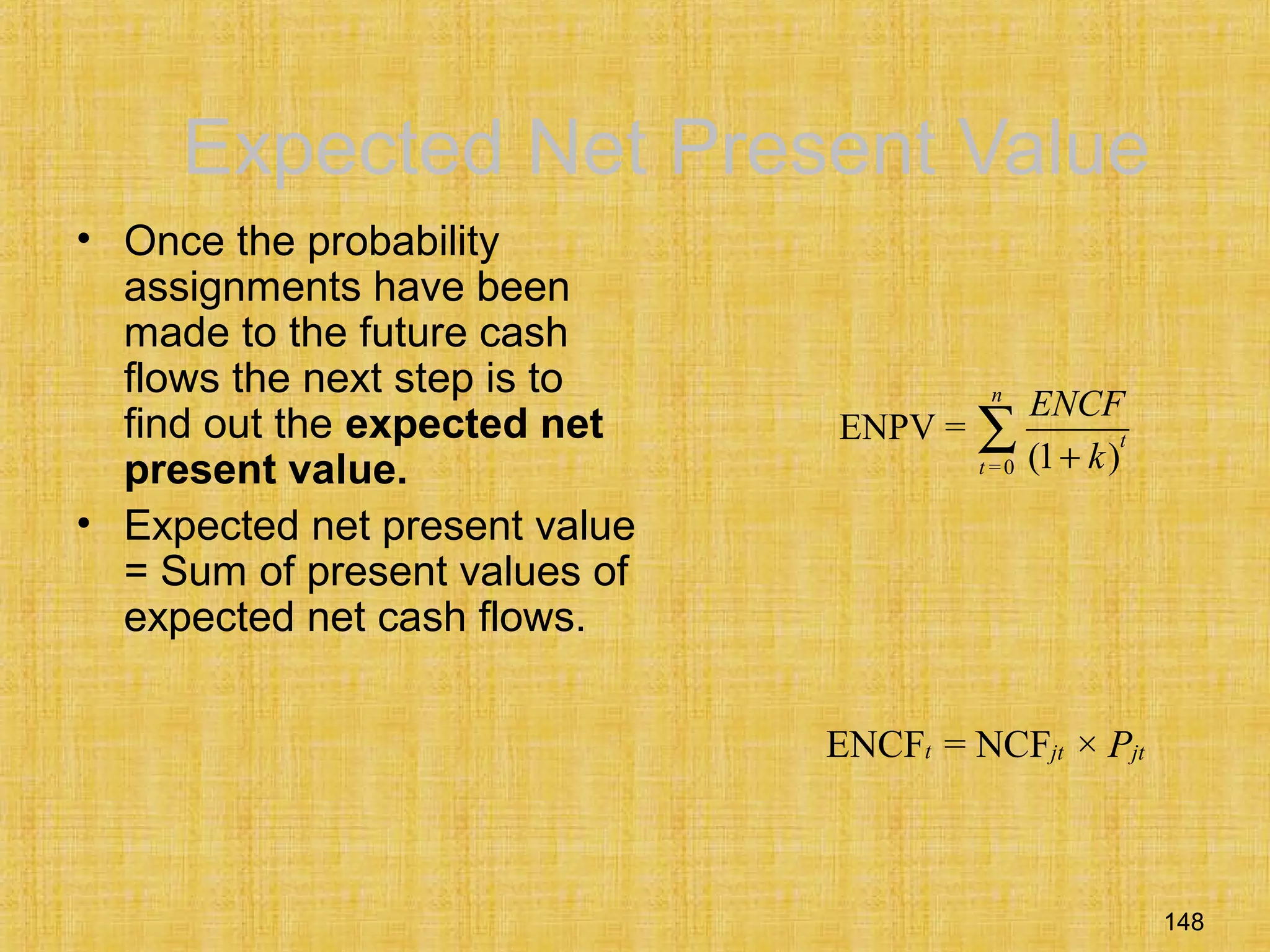 148
Expected Net Present Value
• Once the probability
assignments have been
made to the future cash
flows the next step is to
find out the expected net
present value.
• Expected net present value
= Sum of present values of
expected net cash flows.
=0
ENPV =
(1 )
n
t
t
ENCF
k+
∑
ENCF = NCF ×t jt jtP
 