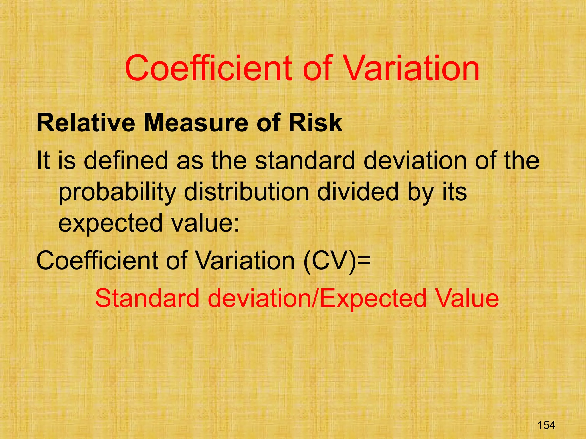 154
Coefficient of Variation
Relative Measure of Risk
It is defined as the standard deviation of the
probability distribution divided by its
expected value:
Coefficient of Variation (CV)=
Standard deviation/Expected Value
 