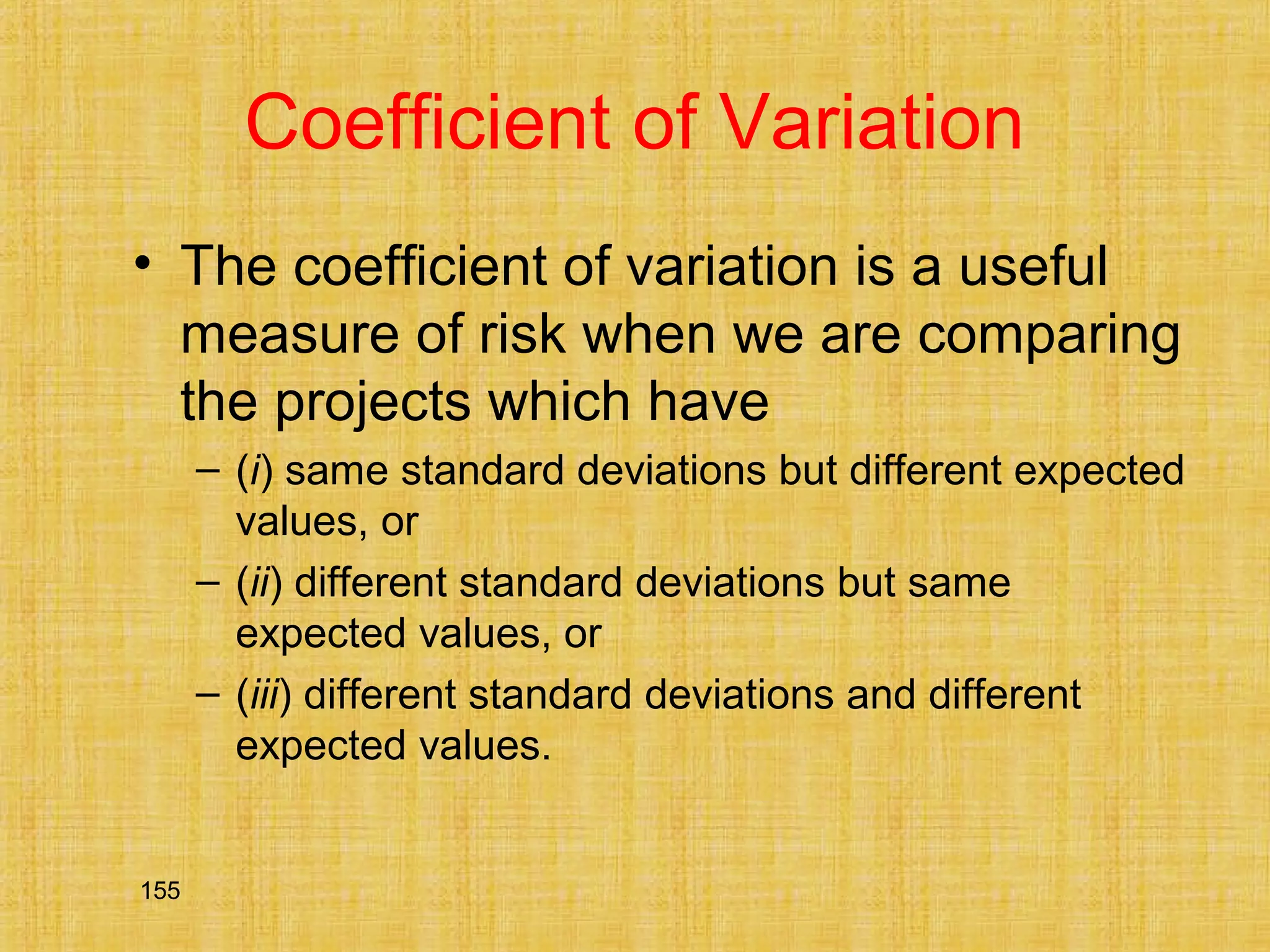155
Coefficient of Variation
• The coefficient of variation is a useful
measure of risk when we are comparing
the projects which have
– (i) same standard deviations but different expected
values, or
– (ii) different standard deviations but same
expected values, or
– (iii) different standard deviations and different
expected values.
 