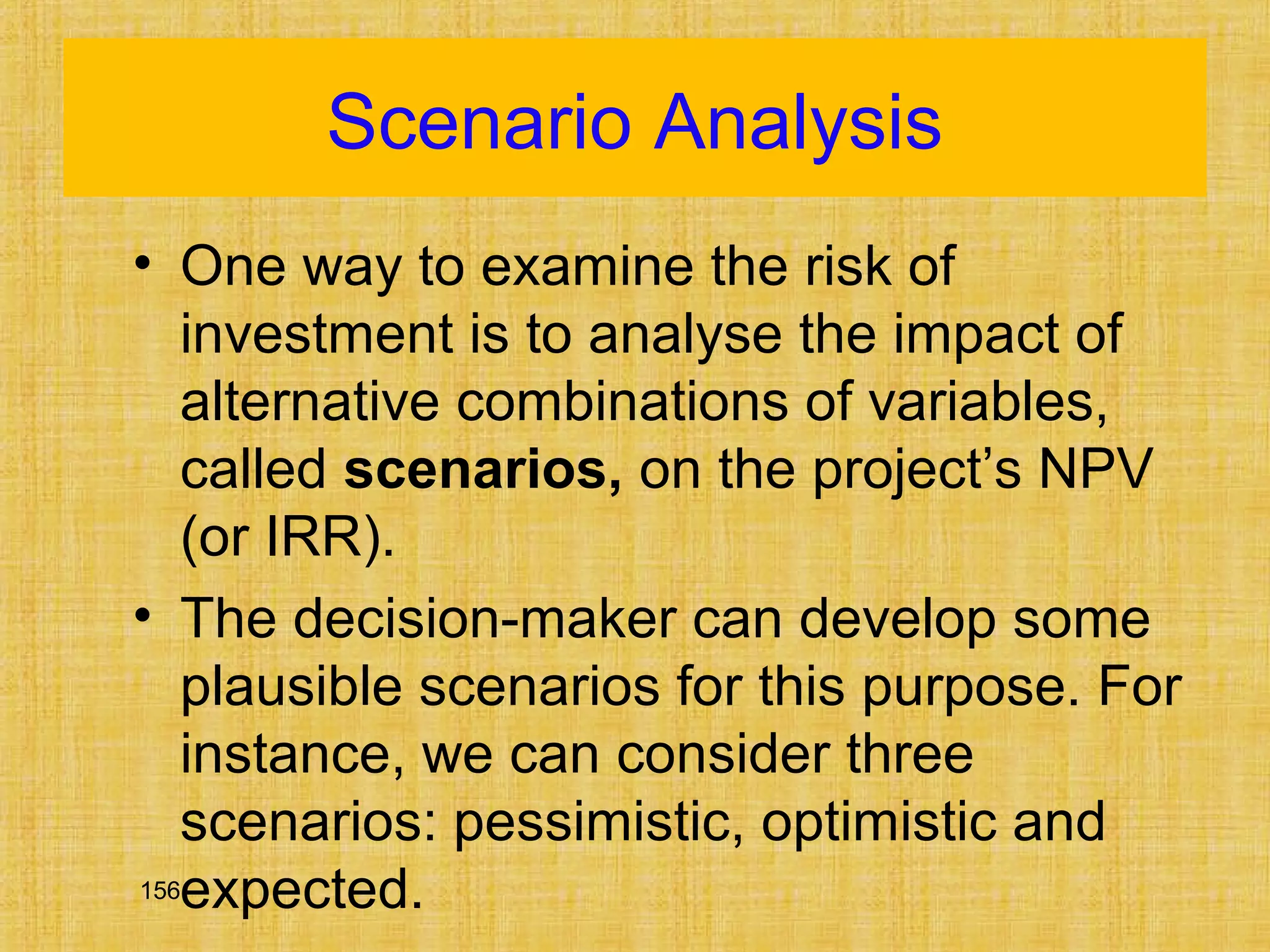 156
Scenario Analysis
• One way to examine the risk of
investment is to analyse the impact of
alternative combinations of variables,
called scenarios, on the project’s NPV
(or IRR).
• The decision-maker can develop some
plausible scenarios for this purpose. For
instance, we can consider three
scenarios: pessimistic, optimistic and
expected.
 