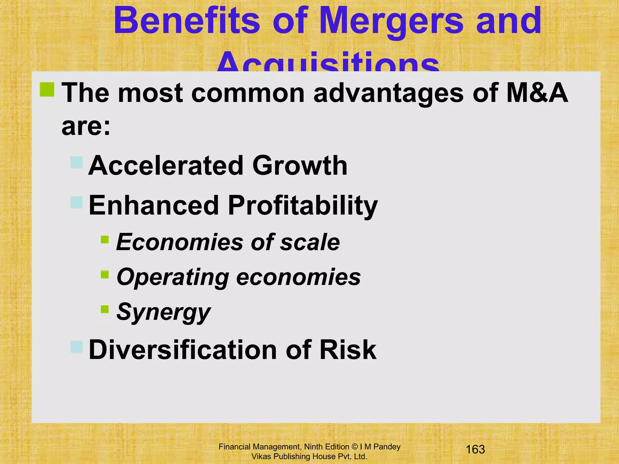 163Financial Management, Ninth Edition © I M Pandey
Vikas Publishing House Pvt. Ltd.
Benefits of Mergers and
Acquisitions
 The most common advantages of M&A
are:
 Accelerated Growth
 Enhanced Profitability
 Economies of scale
 Operating economies
 Synergy
 Diversification of Risk
 