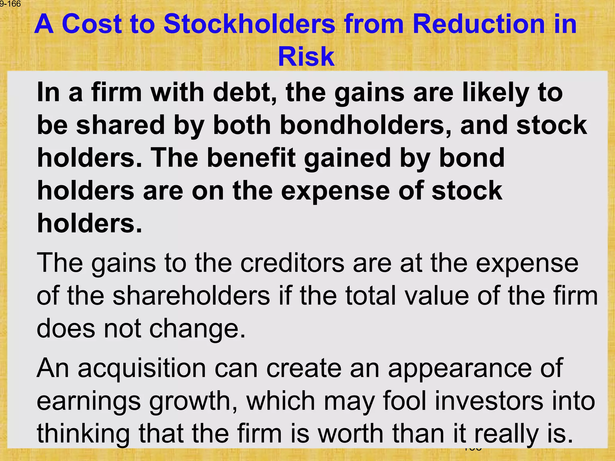 166
9-166
A Cost to Stockholders from Reduction in
Risk
In a firm with debt, the gains are likely to
be shared by both bondholders, and stock
holders. The benefit gained by bond
holders are on the expense of stock
holders.
The gains to the creditors are at the expense
of the shareholders if the total value of the firm
does not change.
An acquisition can create an appearance of
earnings growth, which may fool investors into
thinking that the firm is worth than it really is.
 