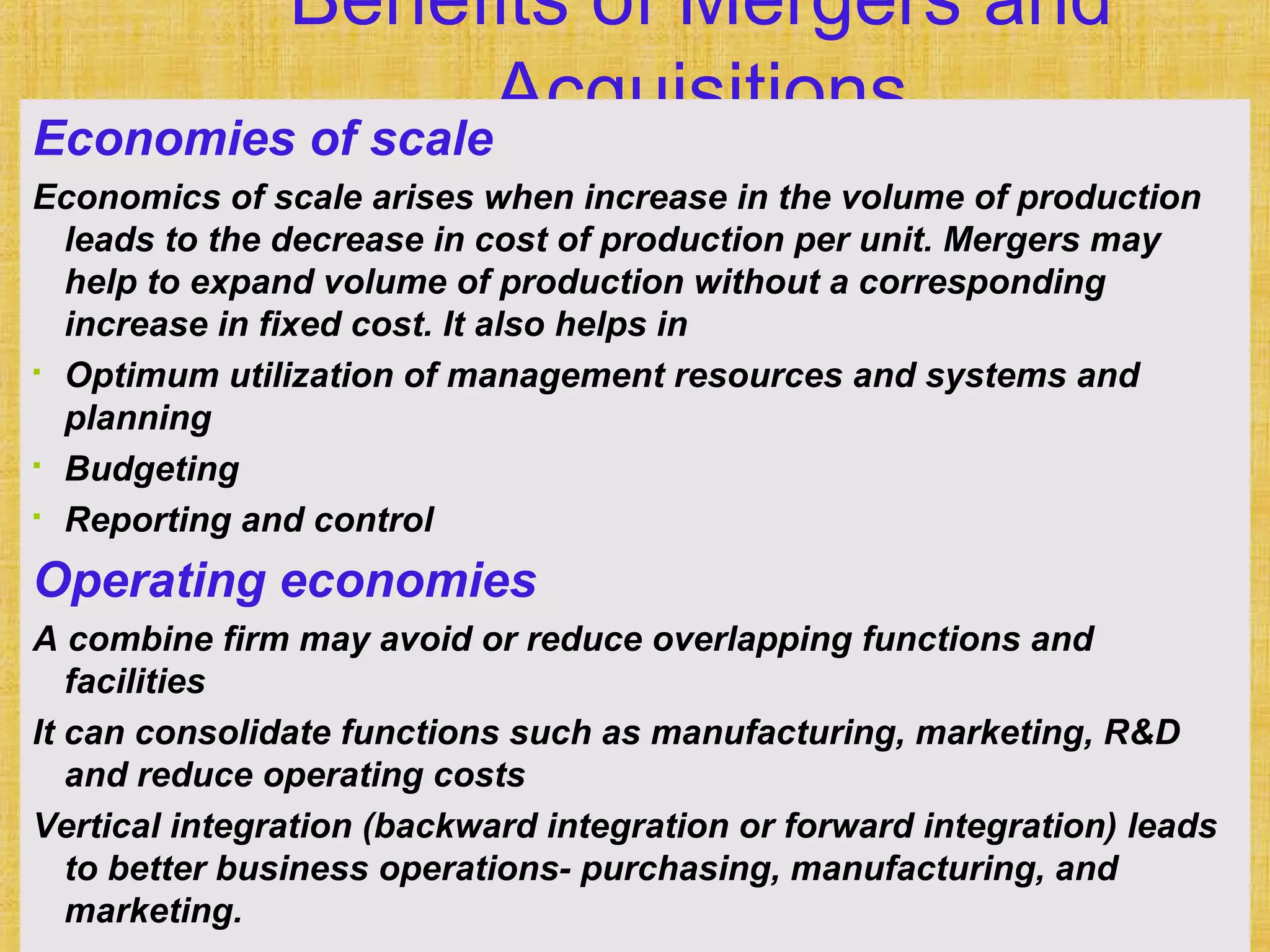 169Financial Management, Ninth Edition © I M Pandey
Vikas Publishing House Pvt. Ltd.
Benefits of Mergers and
AcquisitionsEconomies of scale
Economics of scale arises when increase in the volume of production
leads to the decrease in cost of production per unit. Mergers may
help to expand volume of production without a corresponding
increase in fixed cost. It also helps in
 Optimum utilization of management resources and systems and
planning
 Budgeting
 Reporting and control
Operating economies
A combine firm may avoid or reduce overlapping functions and
facilities
It can consolidate functions such as manufacturing, marketing, R&D
and reduce operating costs
Vertical integration (backward integration or forward integration) leads
to better business operations- purchasing, manufacturing, and
marketing.
 