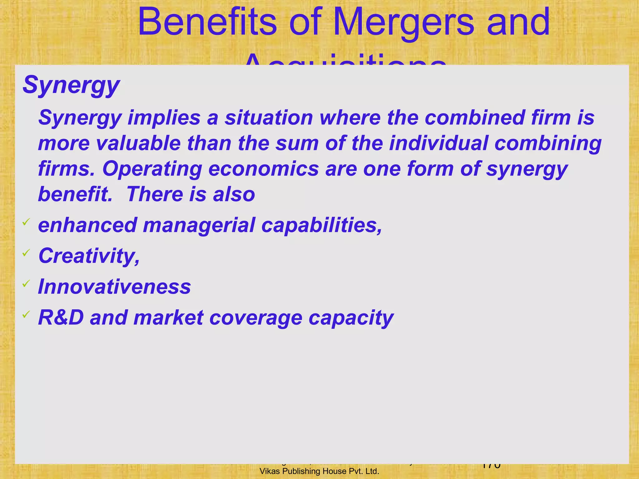 170Financial Management, Ninth Edition © I M Pandey
Vikas Publishing House Pvt. Ltd.
Benefits of Mergers and
AcquisitionsSynergy
Synergy implies a situation where the combined firm is
more valuable than the sum of the individual combining
firms. Operating economics are one form of synergy
benefit. There is also
 enhanced managerial capabilities,
 Creativity,
 Innovativeness
 R&D and market coverage capacity
 