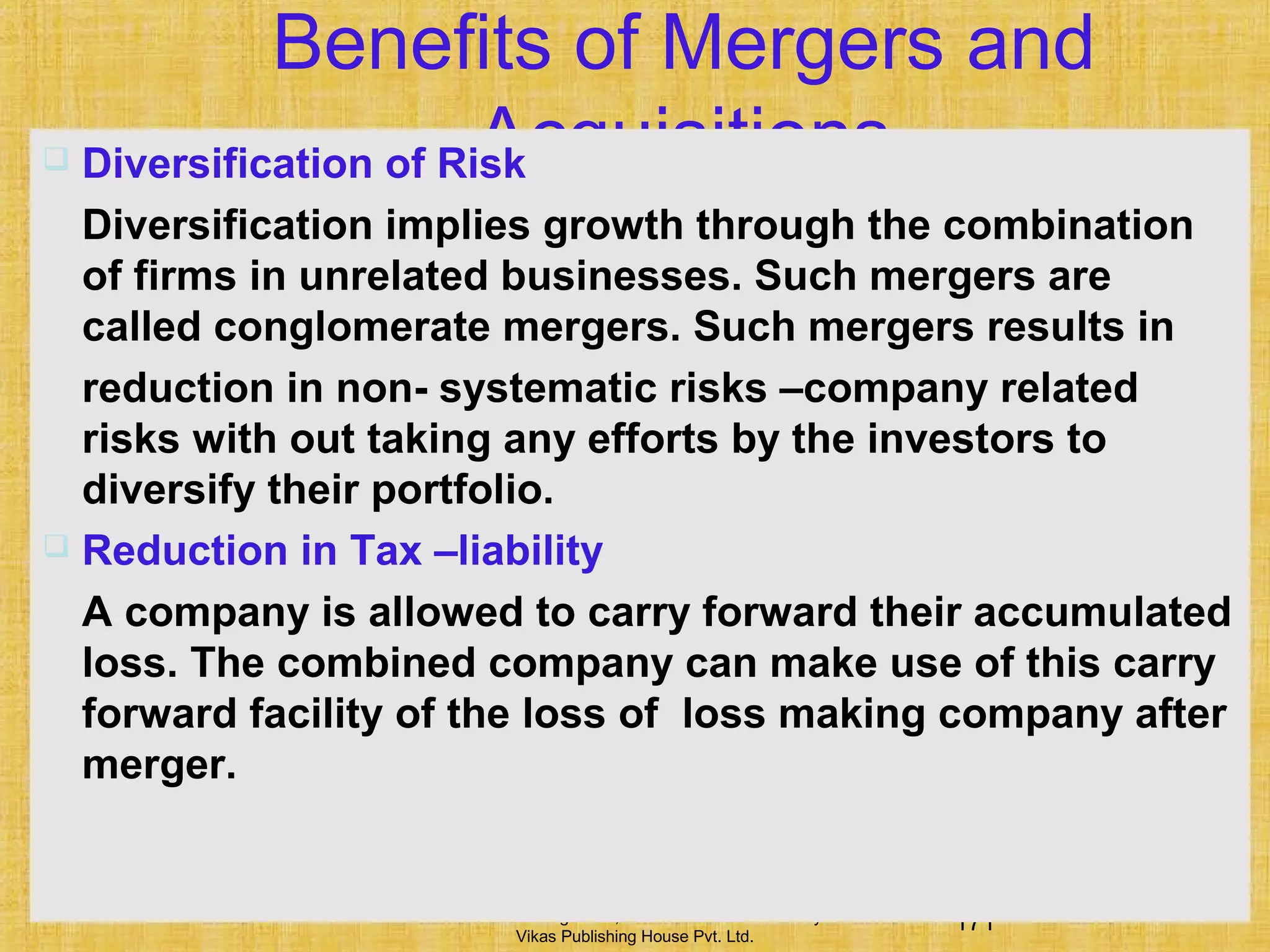 171Financial Management, Ninth Edition © I M Pandey
Vikas Publishing House Pvt. Ltd.
Benefits of Mergers and
Acquisitions Diversification of Risk
Diversification implies growth through the combination
of firms in unrelated businesses. Such mergers are
called conglomerate mergers. Such mergers results in
reduction in non- systematic risks –company related
risks with out taking any efforts by the investors to
diversify their portfolio.
 Reduction in Tax –liability
A company is allowed to carry forward their accumulated
loss. The combined company can make use of this carry
forward facility of the loss of loss making company after
merger.
 