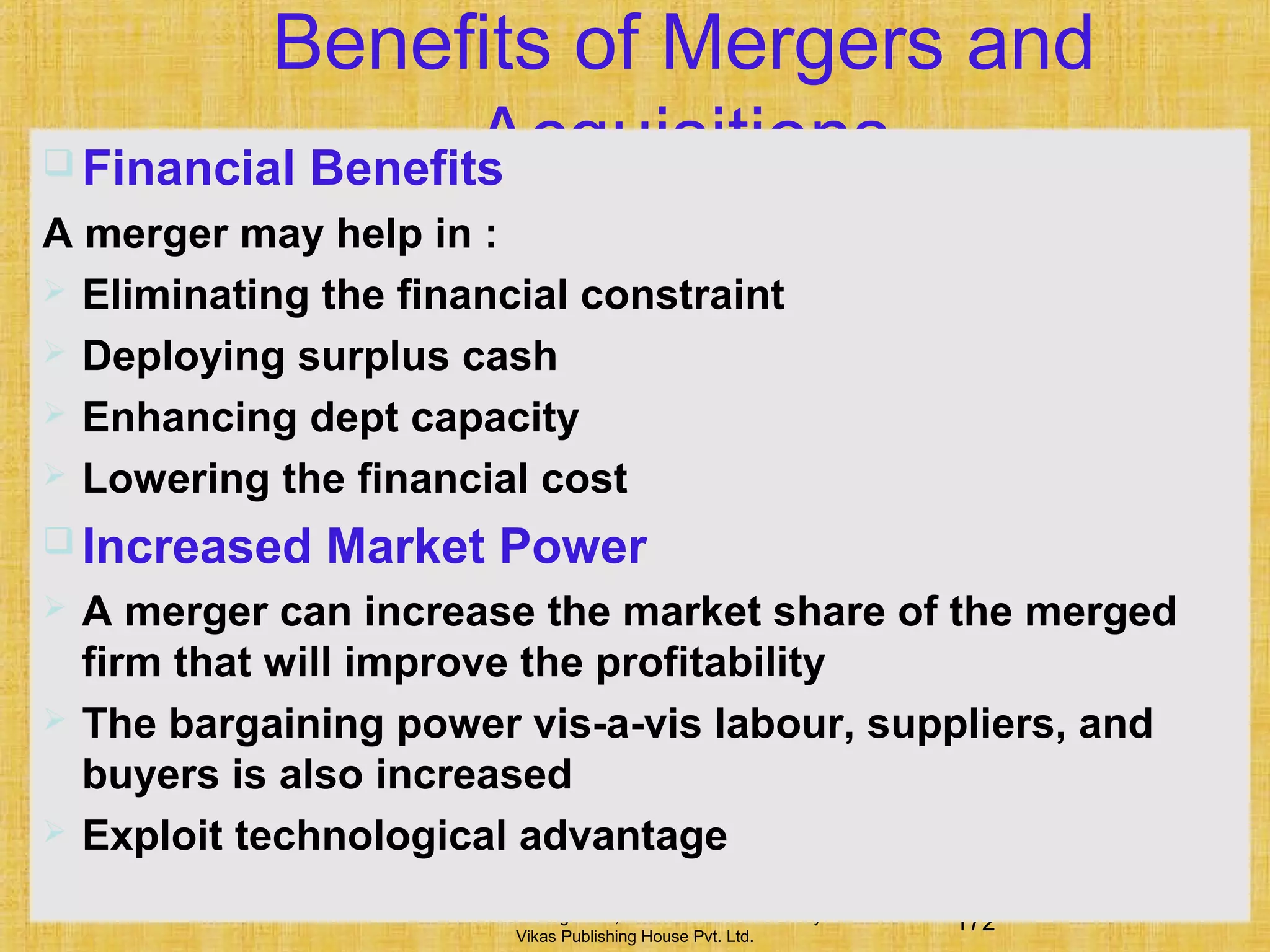 172Financial Management, Ninth Edition © I M Pandey
Vikas Publishing House Pvt. Ltd.
Benefits of Mergers and
Acquisitions Financial Benefits
A merger may help in :
 Eliminating the financial constraint
 Deploying surplus cash
 Enhancing dept capacity
 Lowering the financial cost
 Increased Market Power
 A merger can increase the market share of the merged
firm that will improve the profitability
 The bargaining power vis-a-vis labour, suppliers, and
buyers is also increased
 Exploit technological advantage
 