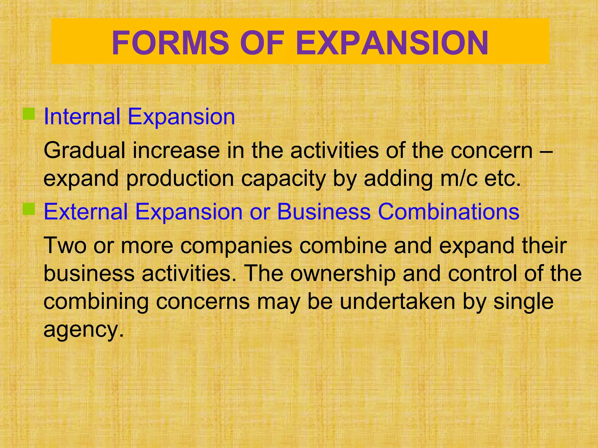 FORMS OF EXPANSION
 Internal Expansion
Gradual increase in the activities of the concern –
expand production capacity by adding m/c etc.
 External Expansion or Business Combinations
Two or more companies combine and expand their
business activities. The ownership and control of the
combining concerns may be undertaken by single
agency.
 