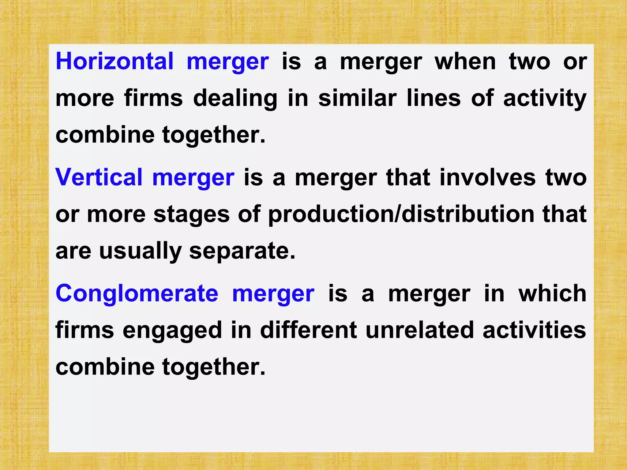 Horizontal merger is a merger when two or
more firms dealing in similar lines of activity
combine together.
Vertical merger is a merger that involves two
or more stages of production/distribution that
are usually separate.
Conglomerate merger is a merger in which
firms engaged in different unrelated activities
combine together.
 