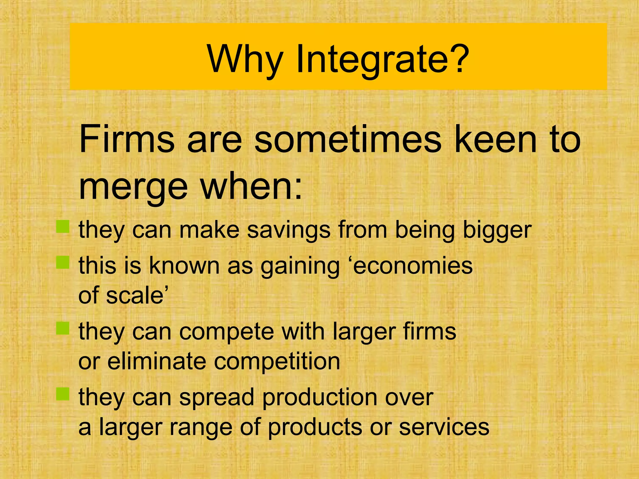 Why Integrate?
Firms are sometimes keen to
merge when:
 they can make savings from being bigger
 this is known as gaining ‘economies
of scale’
 they can compete with larger firms
or eliminate competition
 they can spread production over
a larger range of products or services
 