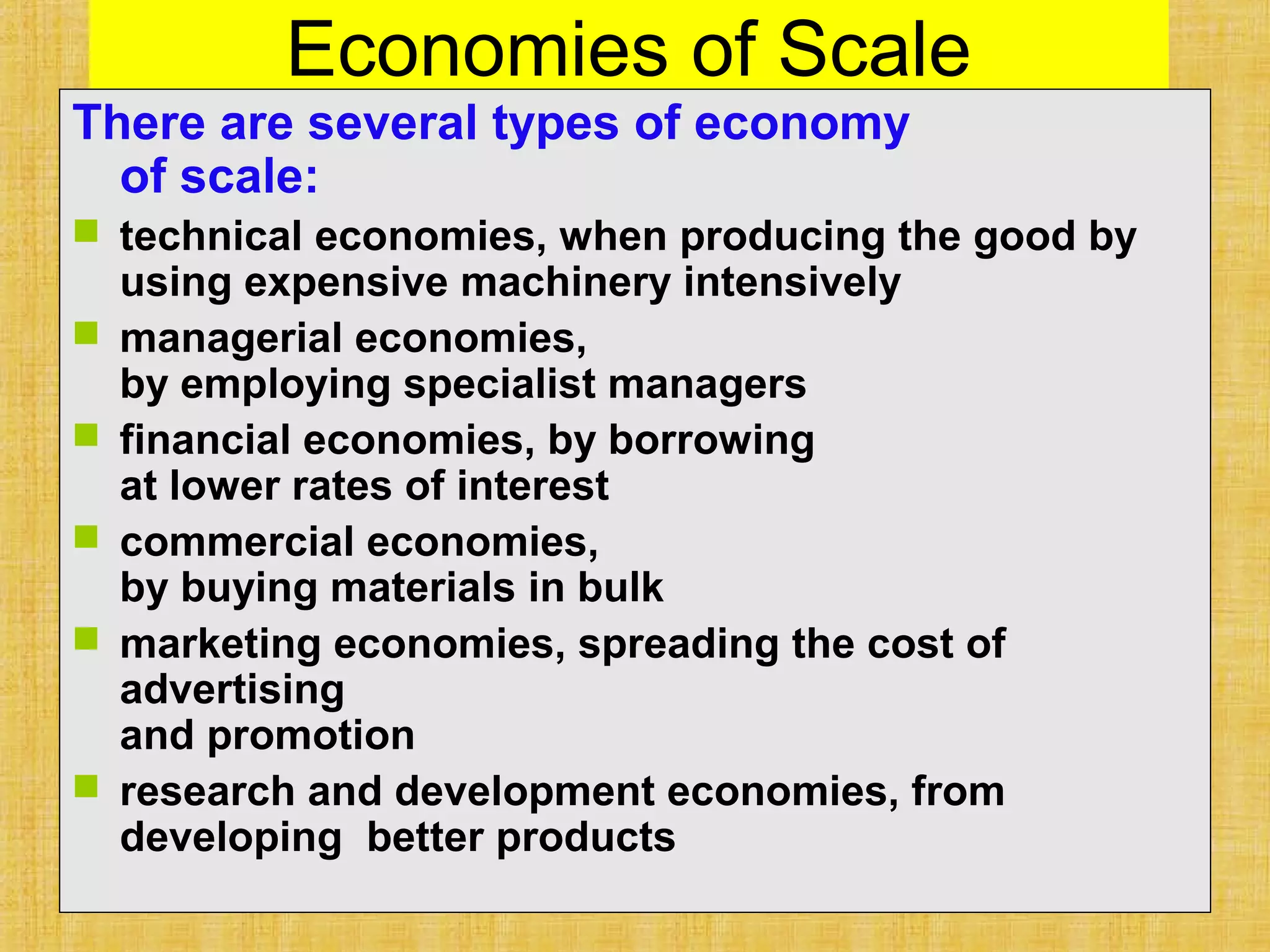 Economies of Scale
There are several types of economy
of scale:
 technical economies, when producing the good by
using expensive machinery intensively
 managerial economies,
by employing specialist managers
 financial economies, by borrowing
at lower rates of interest
 commercial economies,
by buying materials in bulk
 marketing economies, spreading the cost of
advertising
and promotion
 research and development economies, from
developing better products
 