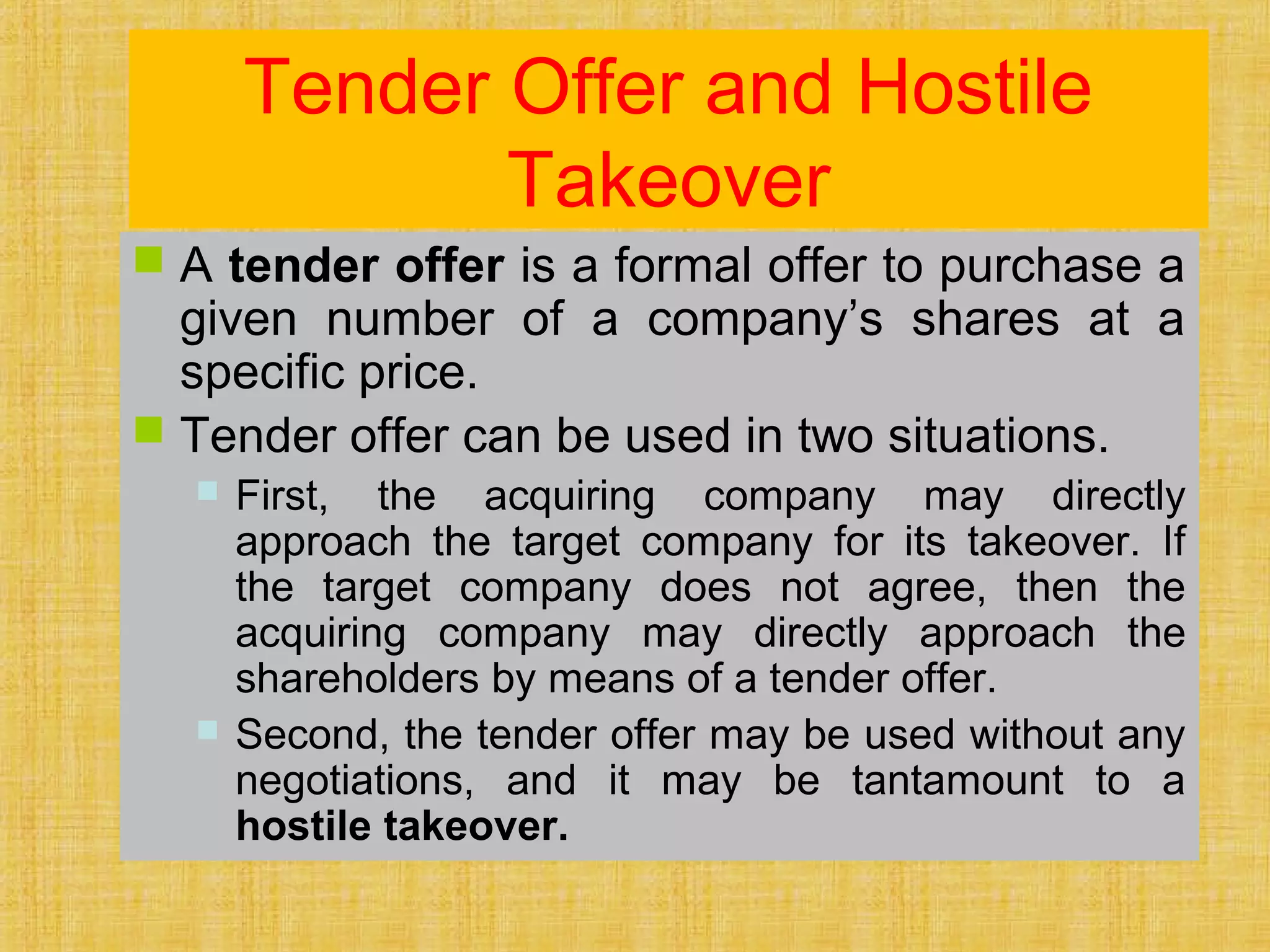 Tender Offer and Hostile
Takeover
 A tender offer is a formal offer to purchase a
given number of a company’s shares at a
specific price.
 Tender offer can be used in two situations.
 First, the acquiring company may directly
approach the target company for its takeover. If
the target company does not agree, then the
acquiring company may directly approach the
shareholders by means of a tender offer.
 Second, the tender offer may be used without any
negotiations, and it may be tantamount to a
hostile takeover.
 