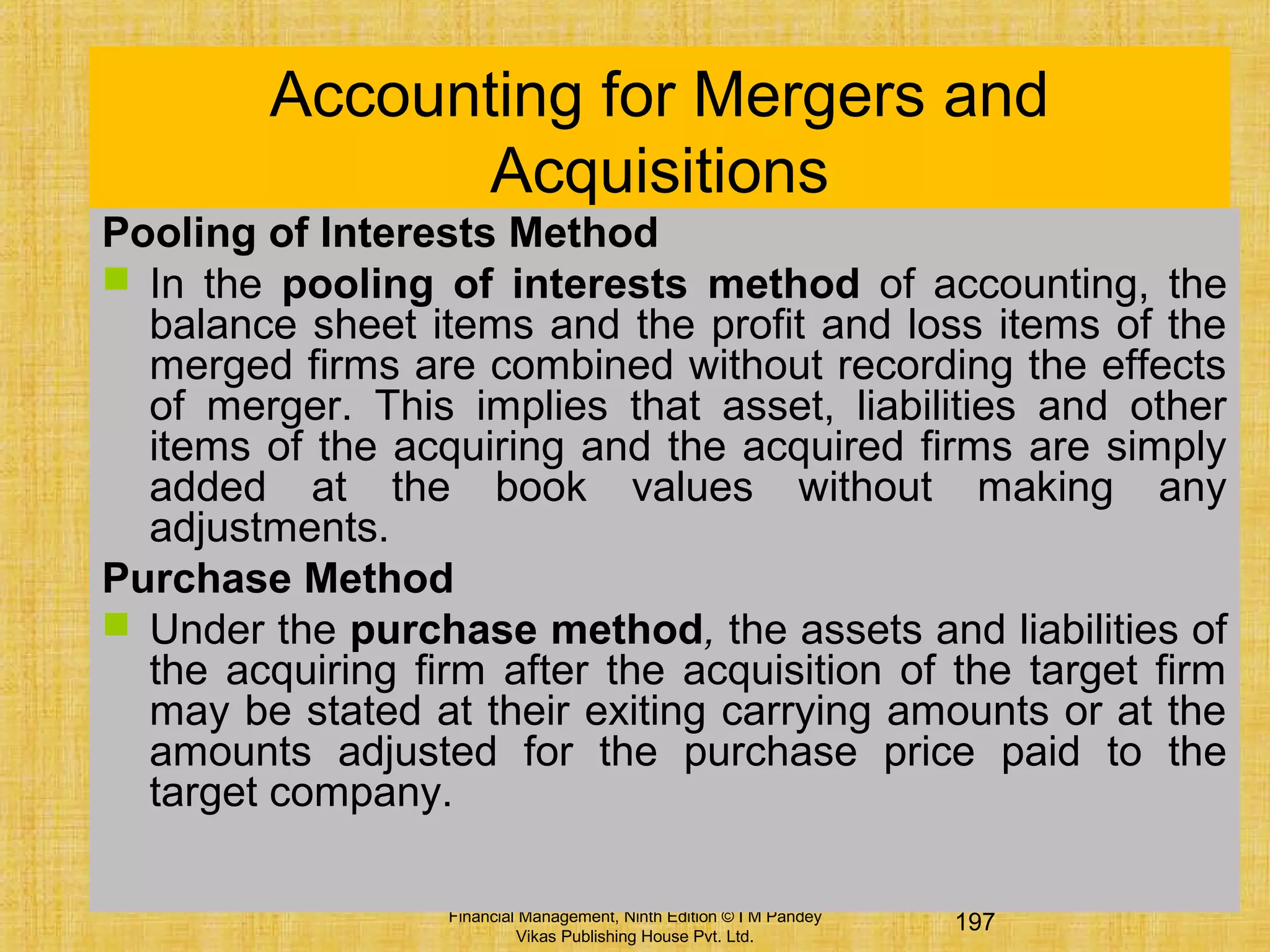 197Financial Management, Ninth Edition © I M Pandey
Vikas Publishing House Pvt. Ltd.
Accounting for Mergers and
Acquisitions
Pooling of Interests Method
 In the pooling of interests method of accounting, the
balance sheet items and the profit and loss items of the
merged firms are combined without recording the effects
of merger. This implies that asset, liabilities and other
items of the acquiring and the acquired firms are simply
added at the book values without making any
adjustments.
Purchase Method
 Under the purchase method, the assets and liabilities of
the acquiring firm after the acquisition of the target firm
may be stated at their exiting carrying amounts or at the
amounts adjusted for the purchase price paid to the
target company.
 
