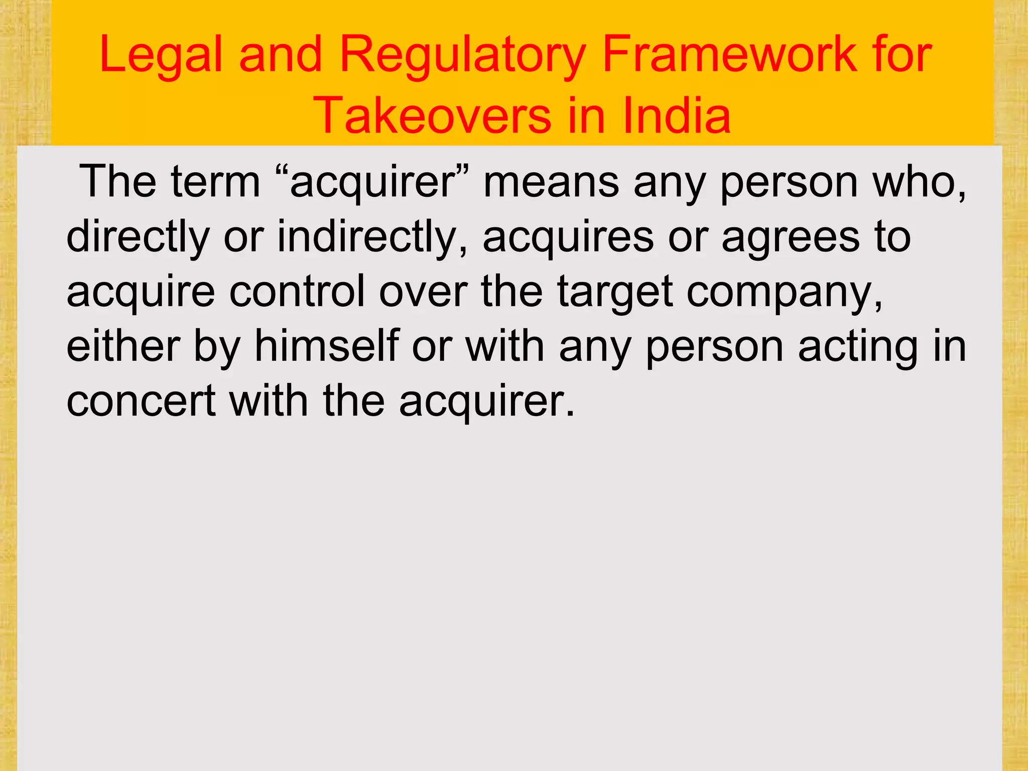 Legal and Regulatory Framework for
Takeovers in India
The term “acquirer” means any person who,
directly or indirectly, acquires or agrees to
acquire control over the target company,
either by himself or with any person acting in
concert with the acquirer.
 