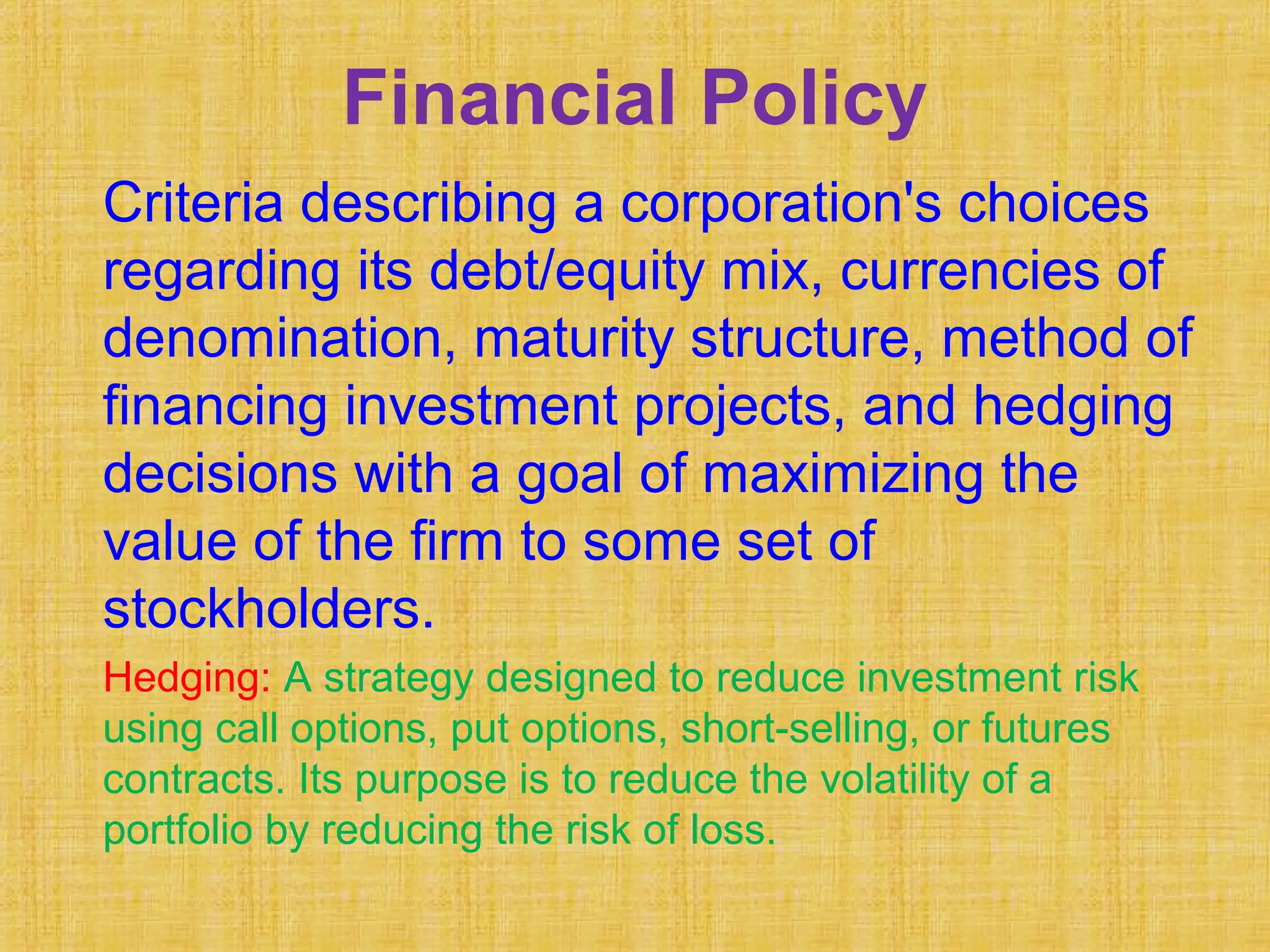 Financial Policy
Criteria describing a corporation's choices
regarding its debt/equity mix, currencies of
denomination, maturity structure, method of
financing investment projects, and hedging
decisions with a goal of maximizing the
value of the firm to some set of
stockholders.
Hedging: A strategy designed to reduce investment risk
using call options, put options, short-selling, or futures
contracts. Its purpose is to reduce the volatility of a
portfolio by reducing the risk of loss.
 