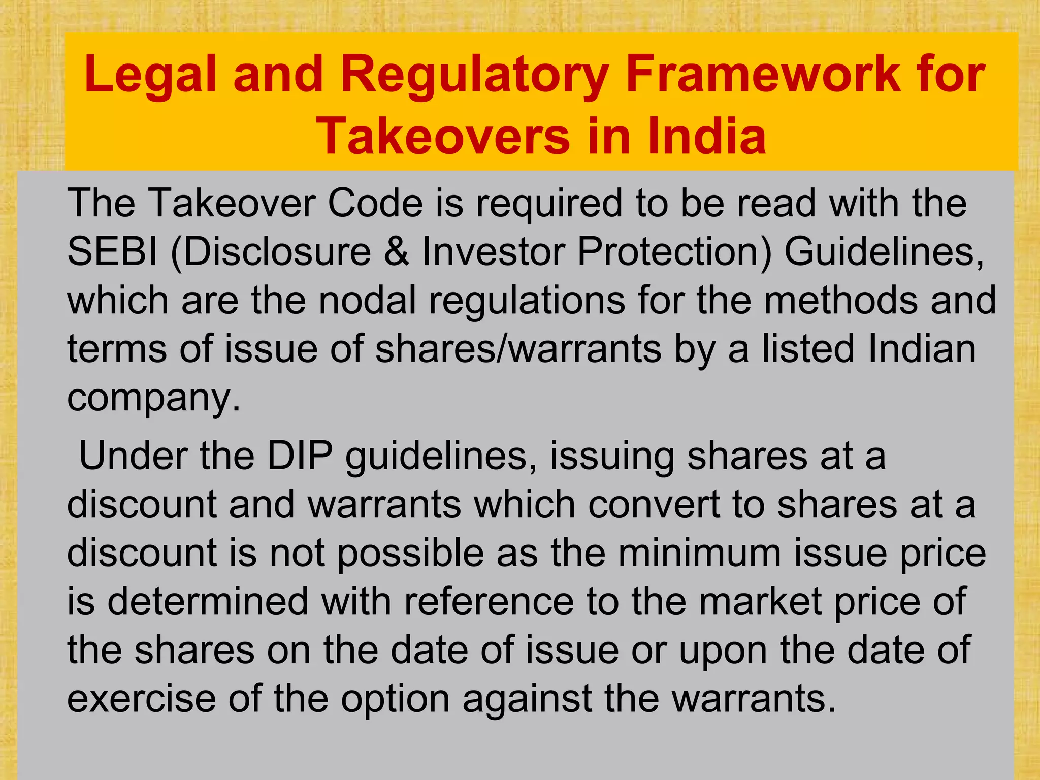 Legal and Regulatory Framework for
Takeovers in India
The Takeover Code is required to be read with the
SEBI (Disclosure & Investor Protection) Guidelines,
which are the nodal regulations for the methods and
terms of issue of shares/warrants by a listed Indian
company.
Under the DIP guidelines, issuing shares at a
discount and warrants which convert to shares at a
discount is not possible as the minimum issue price
is determined with reference to the market price of
the shares on the date of issue or upon the date of
exercise of the option against the warrants.
 