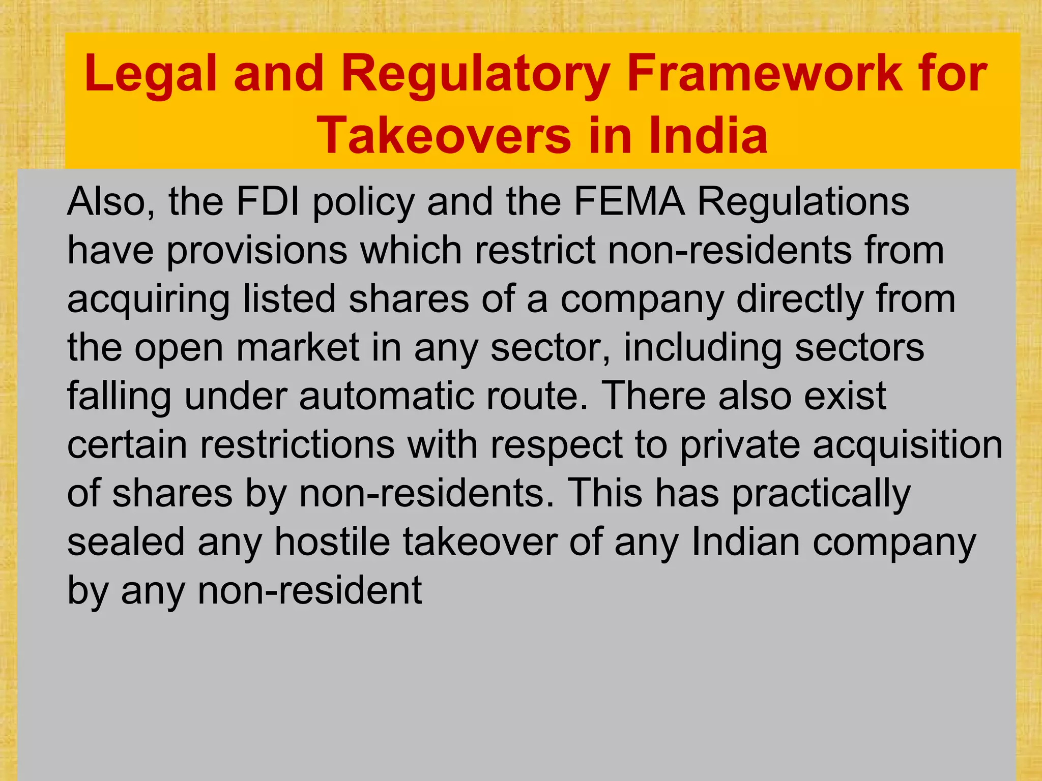 Legal and Regulatory Framework for
Takeovers in India
Also, the FDI policy and the FEMA Regulations
have provisions which restrict non-residents from
acquiring listed shares of a company directly from
the open market in any sector, including sectors
falling under automatic route. There also exist
certain restrictions with respect to private acquisition
of shares by non-residents. This has practically
sealed any hostile takeover of any Indian company
by any non-resident
 