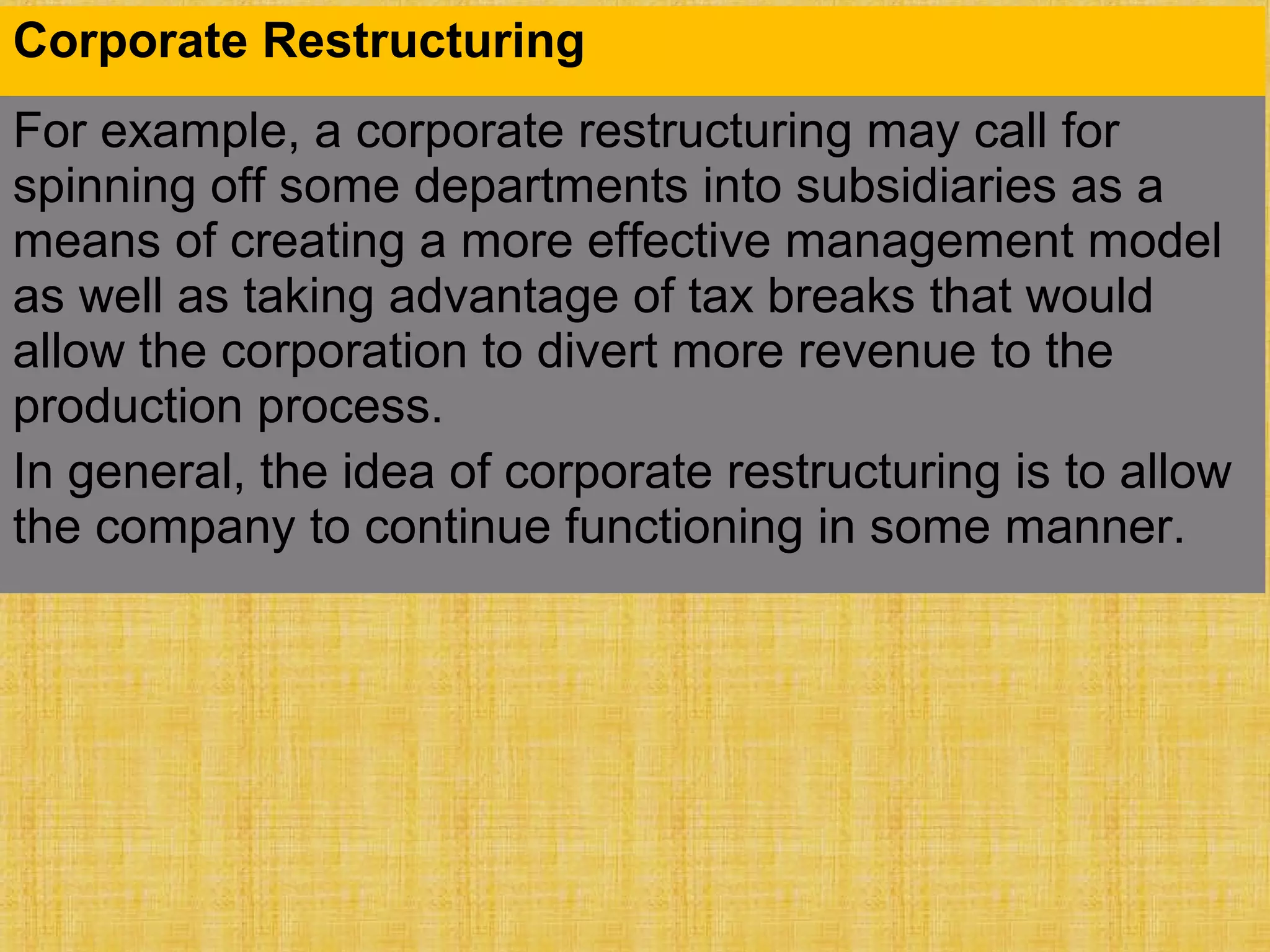 Corporate Restructuring
For example, a corporate restructuring may call for
spinning off some departments into subsidiaries as a
means of creating a more effective management model
as well as taking advantage of tax breaks that would
allow the corporation to divert more revenue to the
production process.
In general, the idea of corporate restructuring is to allow
the company to continue functioning in some manner.
 