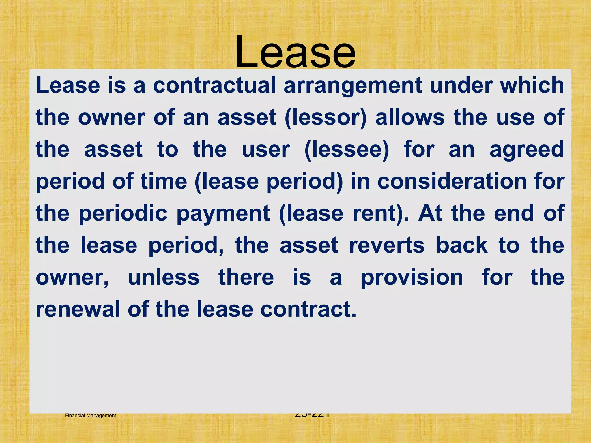 © Tata McGraw-Hill Publishing Company Limited,
Financial Management 25-221
Lease
Lease is a contractual arrangement under which
the owner of an asset (lessor) allows the use of
the asset to the user (lessee) for an agreed
period of time (lease period) in consideration for
the periodic payment (lease rent). At the end of
the lease period, the asset reverts back to the
owner, unless there is a provision for the
renewal of the lease contract.
 