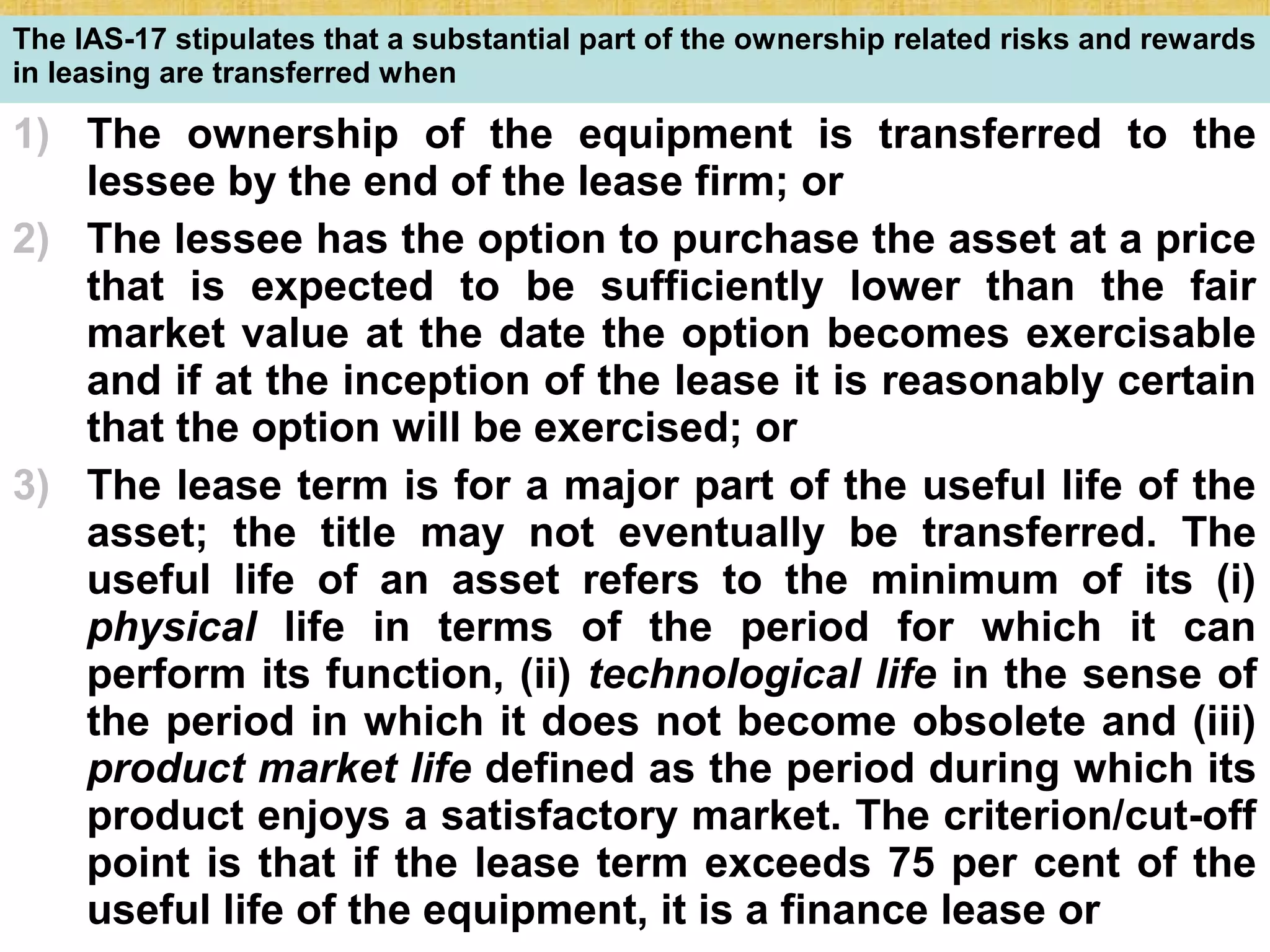 © Tata McGraw-Hill Publishing Company Limited,
Financial Management 25-227
The IAS-17 stipulates that a substantial part of the ownership related risks and rewards
in leasing are transferred when
1) The ownership of the equipment is transferred to the
lessee by the end of the lease firm; or
2) The lessee has the option to purchase the asset at a price
that is expected to be sufficiently lower than the fair
market value at the date the option becomes exercisable
and if at the inception of the lease it is reasonably certain
that the option will be exercised; or
3) The lease term is for a major part of the useful life of the
asset; the title may not eventually be transferred. The
useful life of an asset refers to the minimum of its (i)
physical life in terms of the period for which it can
perform its function, (ii) technological life in the sense of
the period in which it does not become obsolete and (iii)
product market life defined as the period during which its
product enjoys a satisfactory market. The criterion/cut-off
point is that if the lease term exceeds 75 per cent of the
useful life of the equipment, it is a finance lease or
 