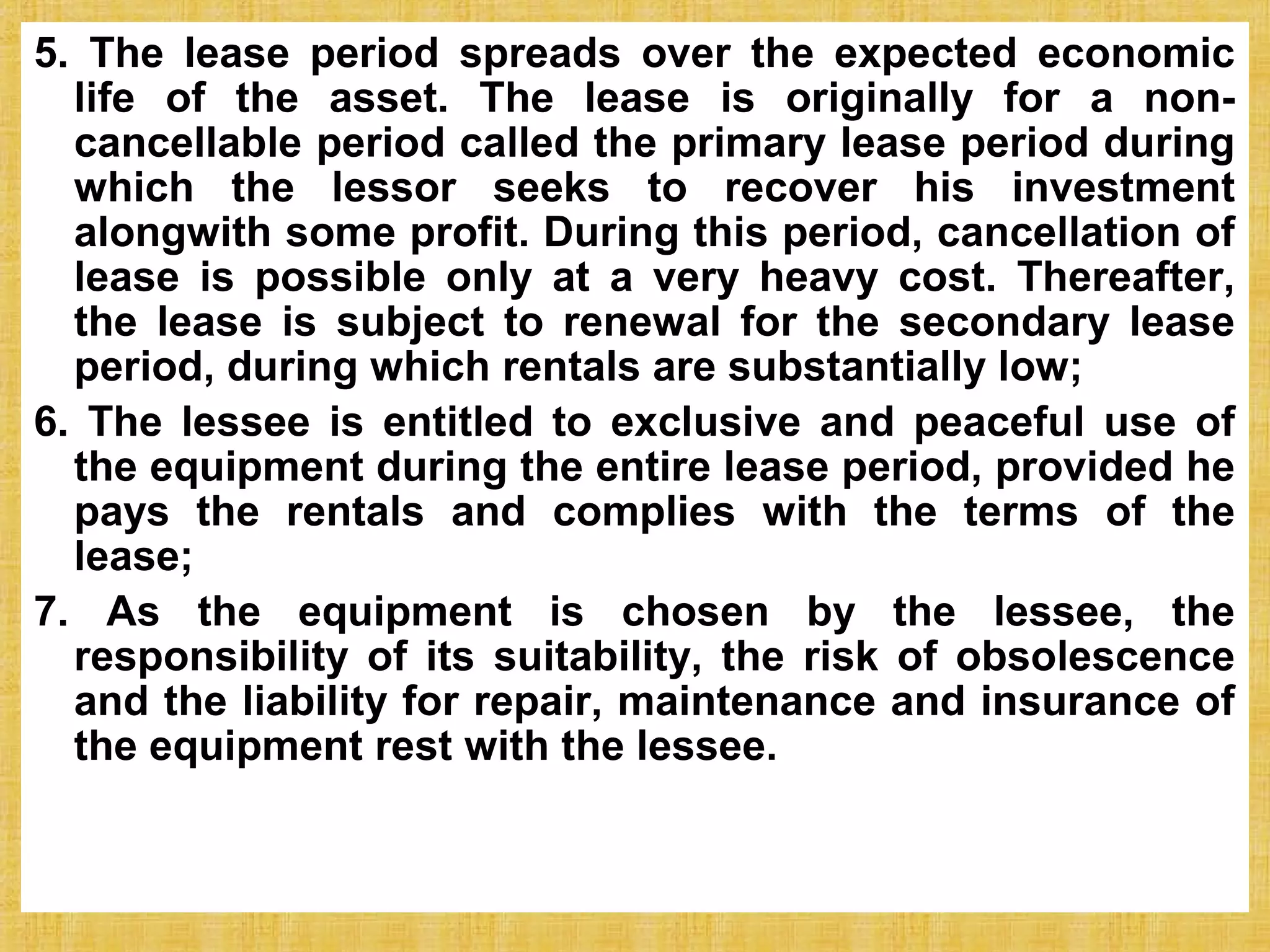 © Tata McGraw-Hill Publishing Company Limited,
Financial Management 25-231
5. The lease period spreads over the expected economic
life of the asset. The lease is originally for a non-
cancellable period called the primary lease period during
which the lessor seeks to recover his investment
alongwith some profit. During this period, cancellation of
lease is possible only at a very heavy cost. Thereafter,
the lease is subject to renewal for the secondary lease
period, during which rentals are substantially low;
6. The lessee is entitled to exclusive and peaceful use of
the equipment during the entire lease period, provided he
pays the rentals and complies with the terms of the
lease;
7. As the equipment is chosen by the lessee, the
responsibility of its suitability, the risk of obsolescence
and the liability for repair, maintenance and insurance of
the equipment rest with the lessee.
 