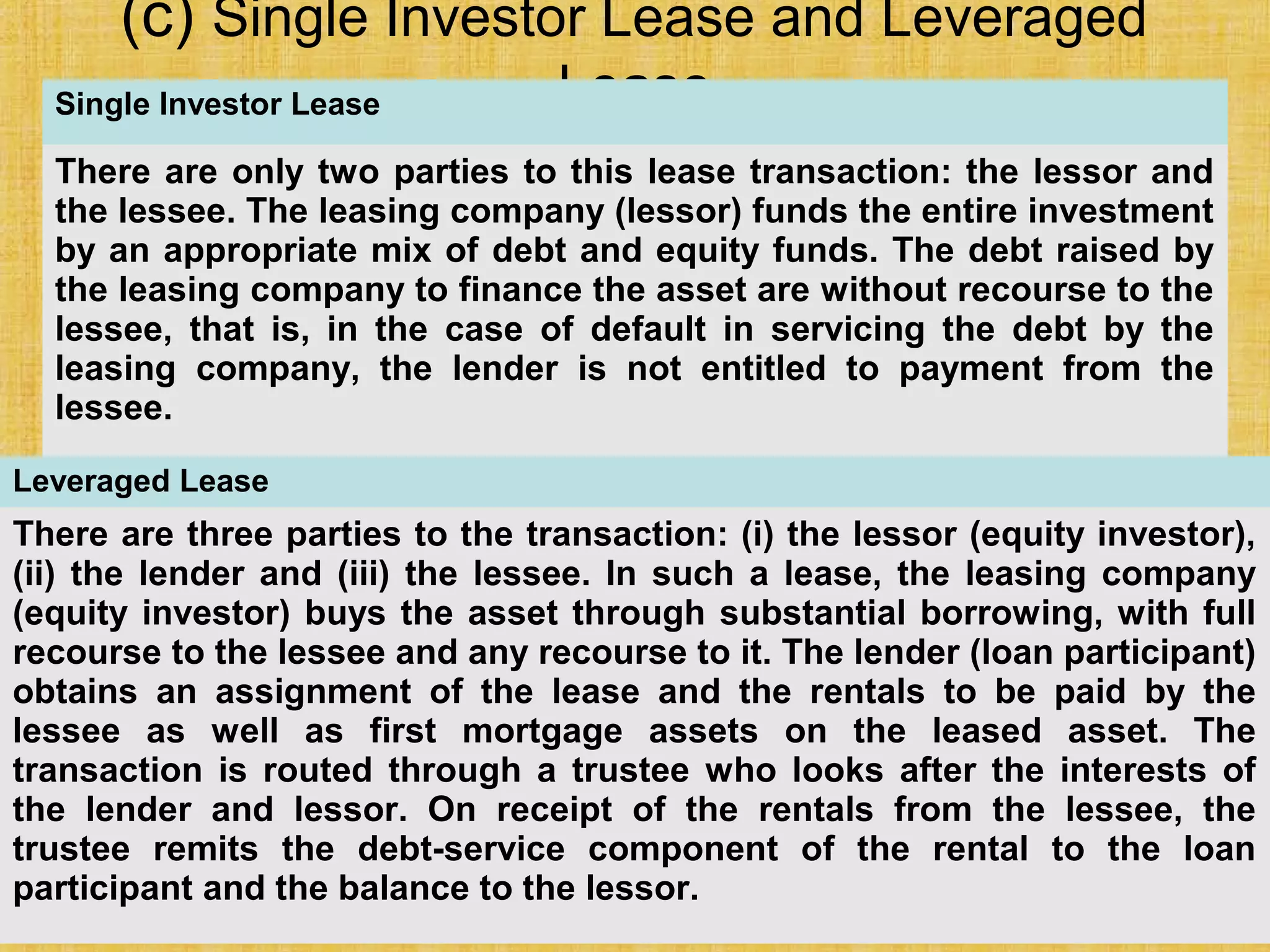 © Tata McGraw-Hill Publishing Company Limited,
Financial Management 25-238
(c) Single Investor Lease and Leveraged
LeaseSingle Investor Lease
There are only two parties to this lease transaction: the lessor and
the lessee. The leasing company (lessor) funds the entire investment
by an appropriate mix of debt and equity funds. The debt raised by
the leasing company to finance the asset are without recourse to the
lessee, that is, in the case of default in servicing the debt by the
leasing company, the lender is not entitled to payment from the
lessee.
Leveraged Lease
There are three parties to the transaction: (i) the lessor (equity investor),
(ii) the lender and (iii) the lessee. In such a lease, the leasing company
(equity investor) buys the asset through substantial borrowing, with full
recourse to the lessee and any recourse to it. The lender (loan participant)
obtains an assignment of the lease and the rentals to be paid by the
lessee as well as first mortgage assets on the leased asset. The
transaction is routed through a trustee who looks after the interests of
the lender and lessor. On receipt of the rentals from the lessee, the
trustee remits the debt-service component of the rental to the loan
participant and the balance to the lessor.
 