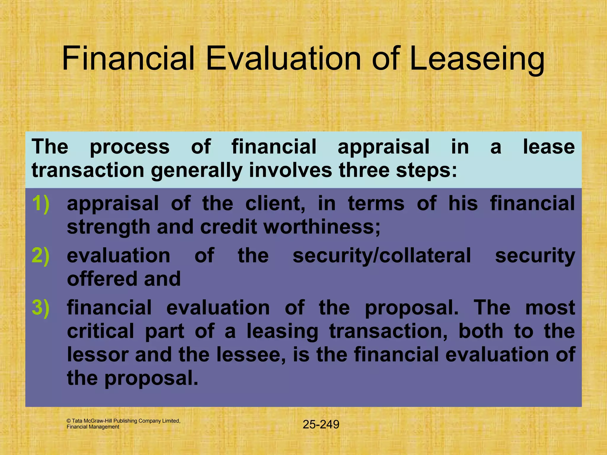 © Tata McGraw-Hill Publishing Company Limited,
Financial Management 25-249
Financial Evaluation of Leaseing
The process of financial appraisal in a lease
transaction generally involves three steps:
1) appraisal of the client, in terms of his financial
strength and credit worthiness;
2) evaluation of the security/collateral security
offered and
3) financial evaluation of the proposal. The most
critical part of a leasing transaction, both to the
lessor and the lessee, is the financial evaluation of
the proposal.
 