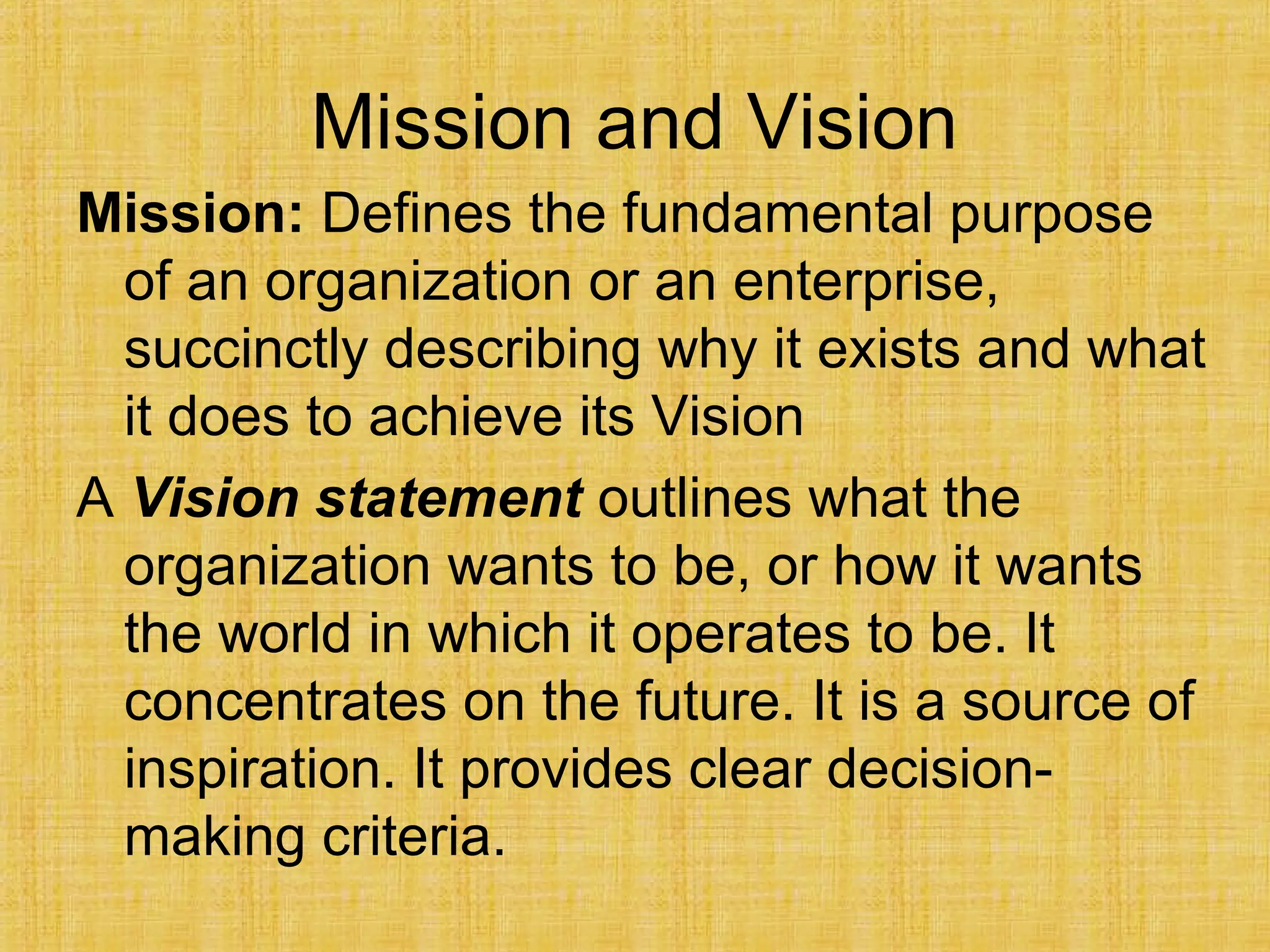Mission and Vision
Mission: Defines the fundamental purpose
of an organization or an enterprise,
succinctly describing why it exists and what
it does to achieve its Vision
A Vision statement outlines what the
organization wants to be, or how it wants
the world in which it operates to be. It
concentrates on the future. It is a source of
inspiration. It provides clear decision-
making criteria.
 