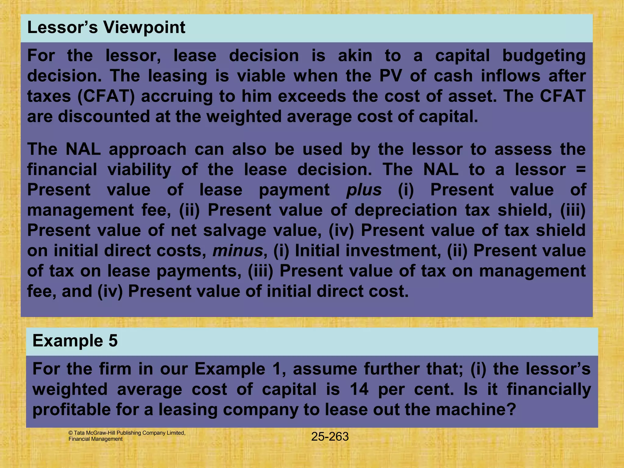 © Tata McGraw-Hill Publishing Company Limited,
Financial Management 25-263
Lessor’s Viewpoint
For the lessor, lease decision is akin to a capital budgeting
decision. The leasing is viable when the PV of cash inflows after
taxes (CFAT) accruing to him exceeds the cost of asset. The CFAT
are discounted at the weighted average cost of capital.
The NAL approach can also be used by the lessor to assess the
financial viability of the lease decision. The NAL to a lessor =
Present value of lease payment plus (i) Present value of
management fee, (ii) Present value of depreciation tax shield, (iii)
Present value of net salvage value, (iv) Present value of tax shield
on initial direct costs, minus, (i) Initial investment, (ii) Present value
of tax on lease payments, (iii) Present value of tax on management
fee, and (iv) Present value of initial direct cost.
Example 5
For the firm in our Example 1, assume further that; (i) the lessor’s
weighted average cost of capital is 14 per cent. Is it financially
profitable for a leasing company to lease out the machine?
 