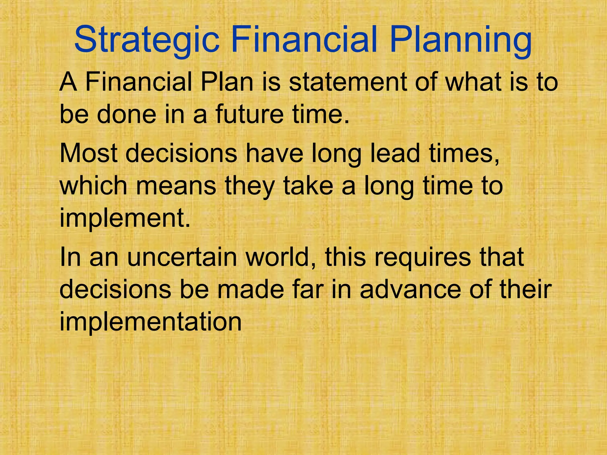 Strategic Financial Planning
A Financial Plan is statement of what is to
be done in a future time.
Most decisions have long lead times,
which means they take a long time to
implement.
In an uncertain world, this requires that
decisions be made far in advance of their
implementation
 