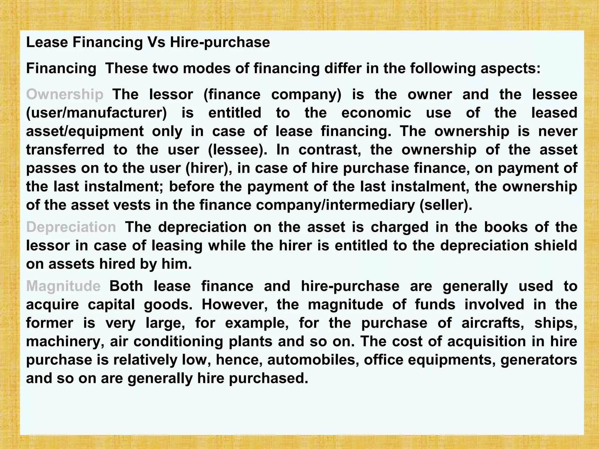 © Tata McGraw-Hill Publishing Company Limited,
Financial Management 25-274
Lease Financing Vs Hire-purchase
Financing These two modes of financing differ in the following aspects:
Ownership The lessor (finance company) is the owner and the lessee
(user/manufacturer) is entitled to the economic use of the leased
asset/equipment only in case of lease financing. The ownership is never
transferred to the user (lessee). In contrast, the ownership of the asset
passes on to the user (hirer), in case of hire purchase finance, on payment of
the last instalment; before the payment of the last instalment, the ownership
of the asset vests in the finance company/intermediary (seller).
Depreciation The depreciation on the asset is charged in the books of the
lessor in case of leasing while the hirer is entitled to the depreciation shield
on assets hired by him.
Magnitude Both lease finance and hire-purchase are generally used to
acquire capital goods. However, the magnitude of funds involved in the
former is very large, for example, for the purchase of aircrafts, ships,
machinery, air conditioning plants and so on. The cost of acquisition in hire
purchase is relatively low, hence, automobiles, office equipments, generators
and so on are generally hire purchased.
 