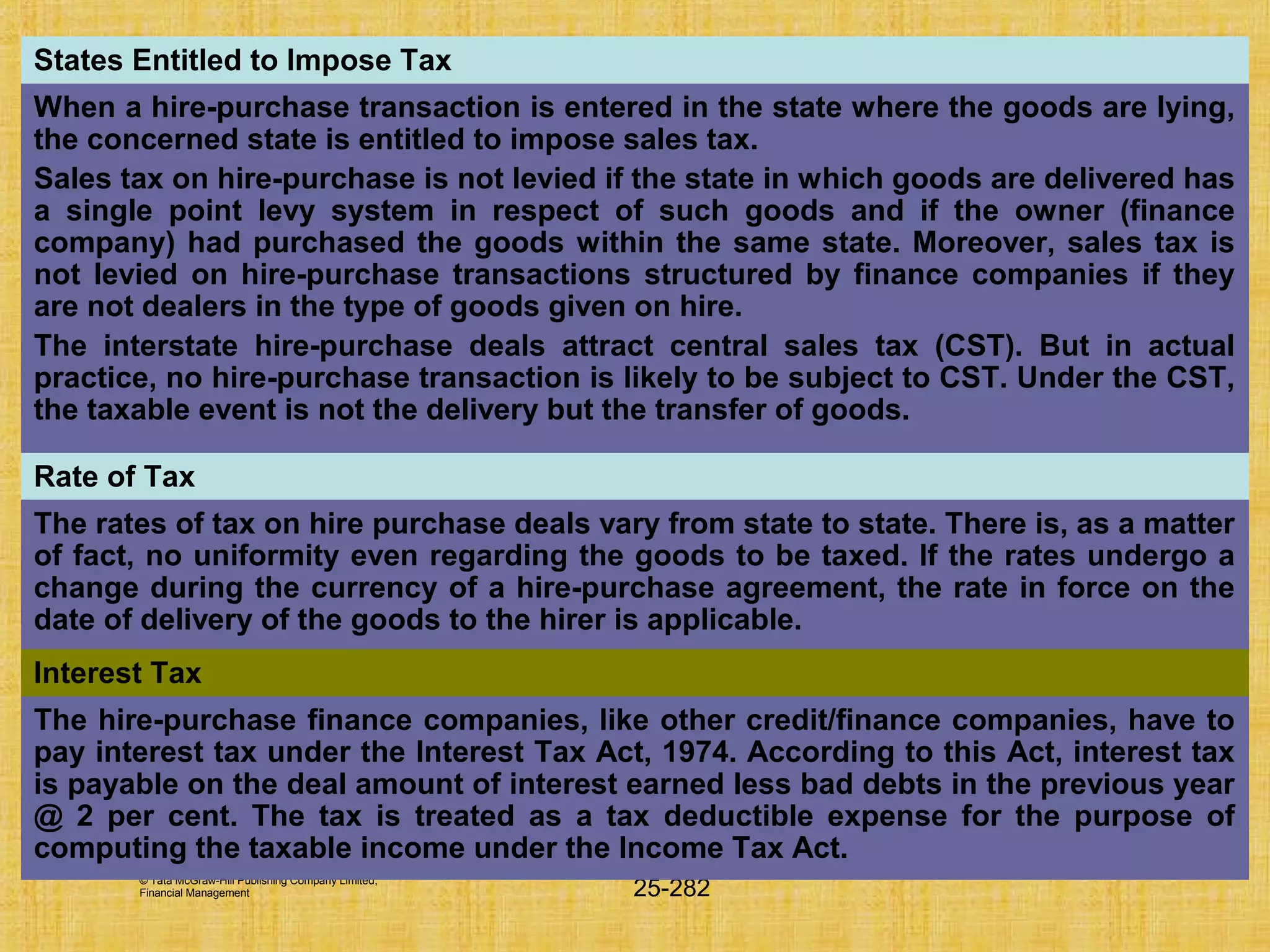 © Tata McGraw-Hill Publishing Company Limited,
Financial Management 25-282
States Entitled to Impose Tax
When a hire-purchase transaction is entered in the state where the goods are lying,
the concerned state is entitled to impose sales tax.
Sales tax on hire-purchase is not levied if the state in which goods are delivered has
a single point levy system in respect of such goods and if the owner (finance
company) had purchased the goods within the same state. Moreover, sales tax is
not levied on hire-purchase transactions structured by finance companies if they
are not dealers in the type of goods given on hire.
The interstate hire-purchase deals attract central sales tax (CST). But in actual
practice, no hire-purchase transaction is likely to be subject to CST. Under the CST,
the taxable event is not the delivery but the transfer of goods.
Rate of Tax
The rates of tax on hire purchase deals vary from state to state. There is, as a matter
of fact, no uniformity even regarding the goods to be taxed. If the rates undergo a
change during the currency of a hire-purchase agreement, the rate in force on the
date of delivery of the goods to the hirer is applicable.
Interest Tax
The hire-purchase finance companies, like other credit/finance companies, have to
pay interest tax under the Interest Tax Act, 1974. According to this Act, interest tax
is payable on the deal amount of interest earned less bad debts in the previous year
@ 2 per cent. The tax is treated as a tax deductible expense for the purpose of
computing the taxable income under the Income Tax Act.
 