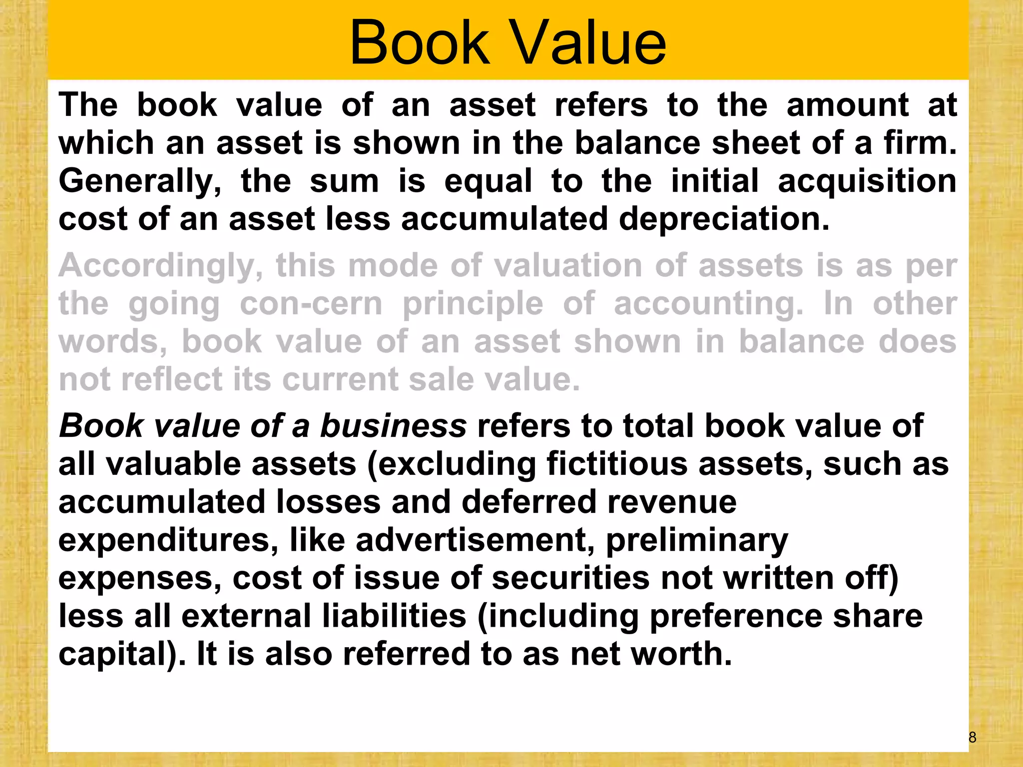 32 - 308
Book Value
The book value of an asset refers to the amount at
which an asset is shown in the balance sheet of a firm.
Generally, the sum is equal to the initial acquisition
cost of an asset less accumulated depreciation.
Accordingly, this mode of valuation of assets is as per
the going con-cern principle of accounting. In other
words, book value of an asset shown in balance does
not reflect its current sale value.
Book value of a business refers to total book value of
all valuable assets (excluding fictitious assets, such as
accumulated losses and deferred revenue
expenditures, like advertisement, preliminary
expenses, cost of issue of securities not written off)
less all external liabilities (including preference share
capital). It is also referred to as net worth.
 