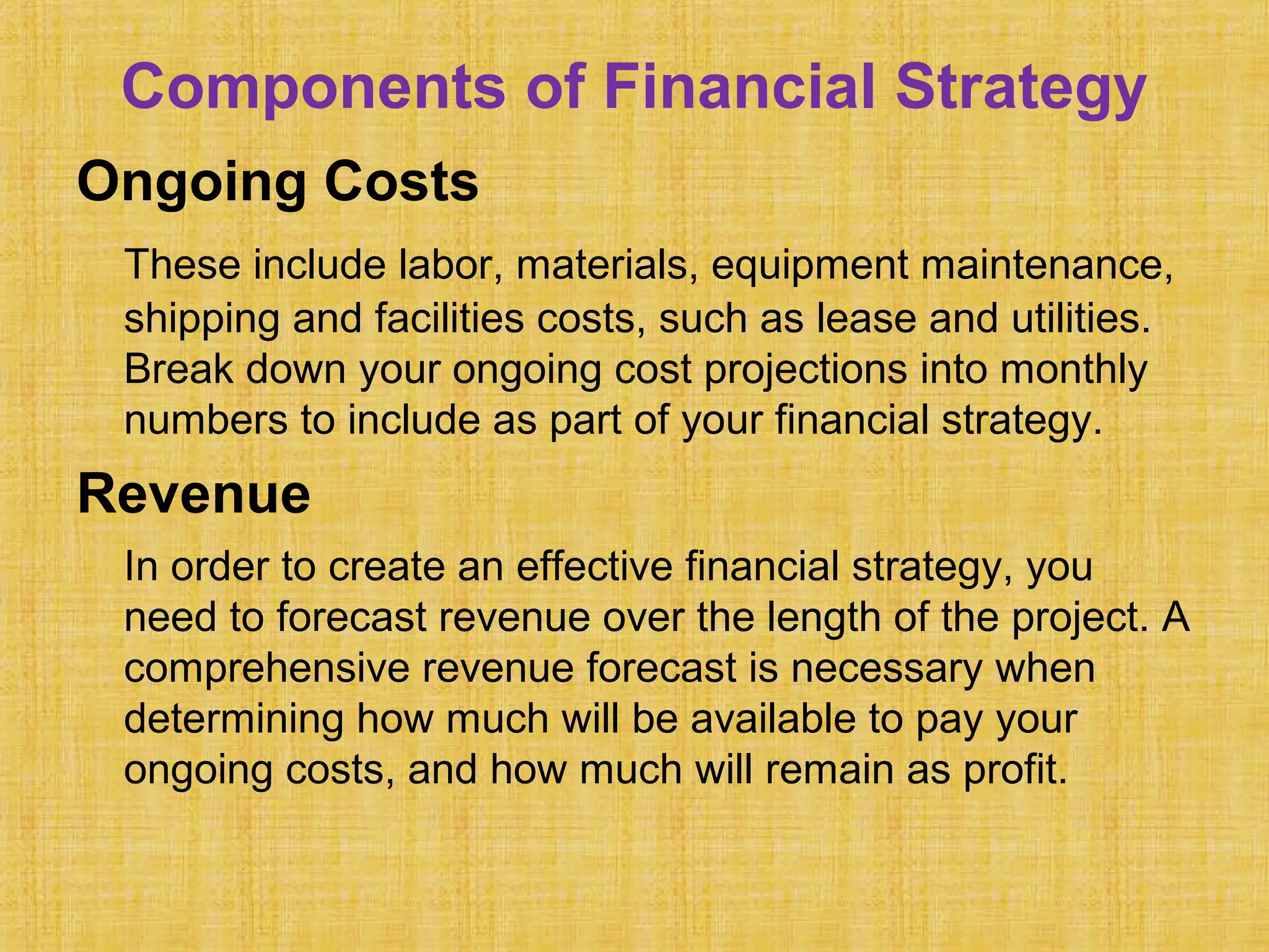 Components of Financial Strategy
Ongoing Costs
These include labor, materials, equipment maintenance,
shipping and facilities costs, such as lease and utilities.
Break down your ongoing cost projections into monthly
numbers to include as part of your financial strategy.
Revenue
In order to create an effective financial strategy, you
need to forecast revenue over the length of the project. A
comprehensive revenue forecast is necessary when
determining how much will be available to pay your
ongoing costs, and how much will remain as profit.
 