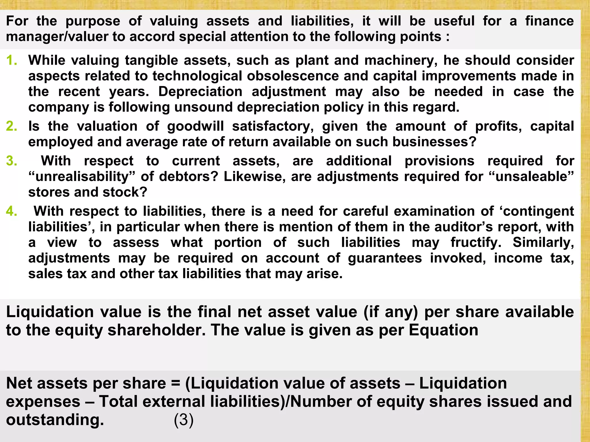 © Tata McGraw-Hill Publishing Company Limited, Financial Management 32 - 315
For the purpose of valuing assets and liabilities, it will be useful for a finance
manager/valuer to accord special attention to the following points :
1. While valuing tangible assets, such as plant and machinery, he should consider
aspects related to technological obsolescence and capital improvements made in
the recent years. Depreciation adjustment may also be needed in case the
company is following unsound depreciation policy in this regard.
2. Is the valuation of goodwill satisfactory, given the amount of profits, capital
employed and average rate of return available on such businesses?
3. With respect to current assets, are additional provisions required for
“unrealisability” of debtors? Likewise, are adjustments required for “unsaleable”
stores and stock?
4. With respect to liabilities, there is a need for careful examination of ‘contingent
liabilities’, in particular when there is mention of them in the auditor’s report, with
a view to assess what portion of such liabilities may fructify. Similarly,
adjustments may be required on account of guarantees invoked, income tax,
sales tax and other tax liabilities that may arise.
Liquidation value is the final net asset value (if any) per share available
to the equity shareholder. The value is given as per Equation
Net assets per share = (Liquidation value of assets – Liquidation
expenses – Total external liabilities)/Number of equity shares issued and
outstanding. (3)
 