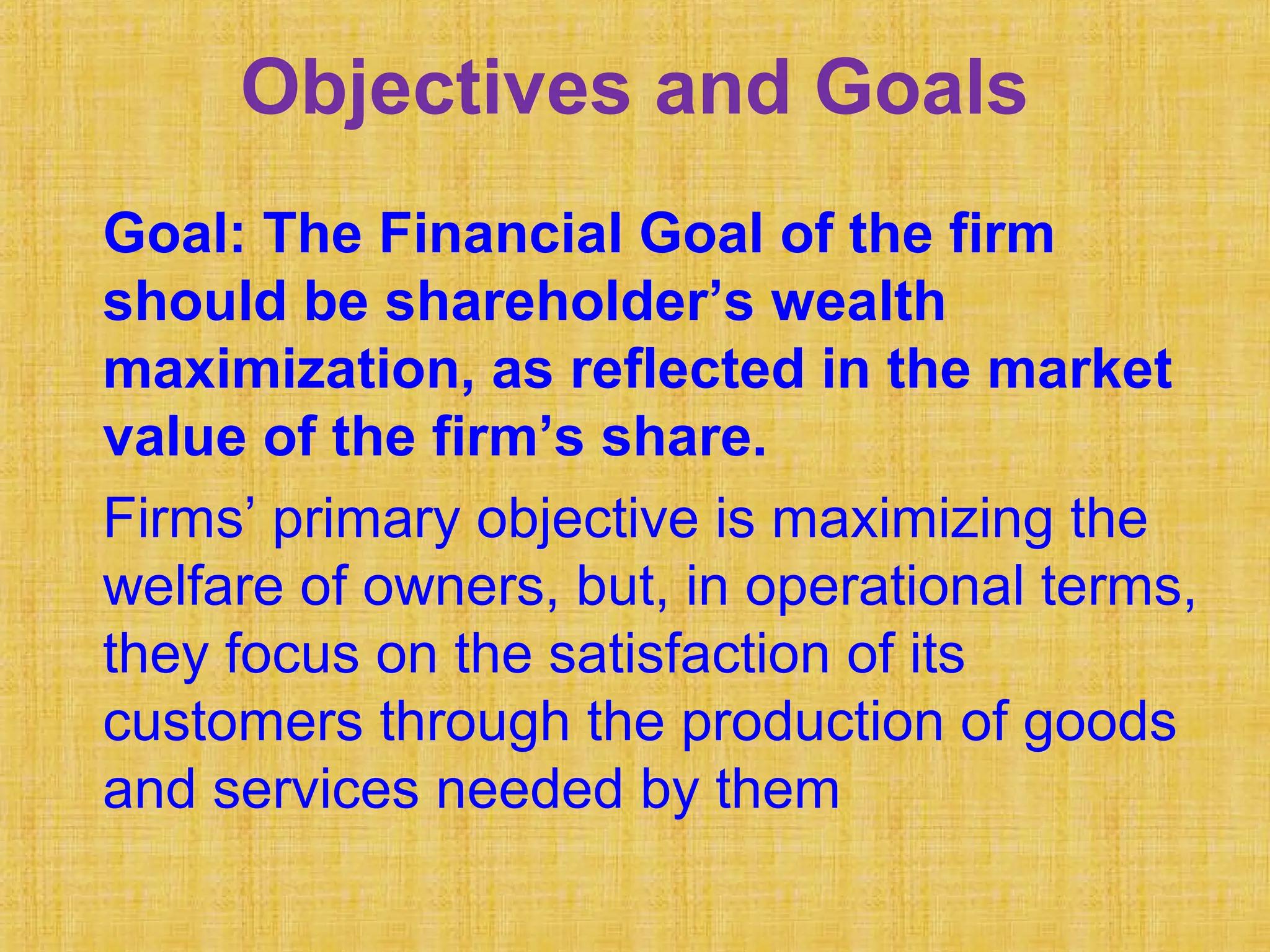 Objectives and Goals
Goal: The Financial Goal of the firm
should be shareholder’s wealth
maximization, as reflected in the market
value of the firm’s share.
Firms’ primary objective is maximizing the
welfare of owners, but, in operational terms,
they focus on the satisfaction of its
customers through the production of goods
and services needed by them
 