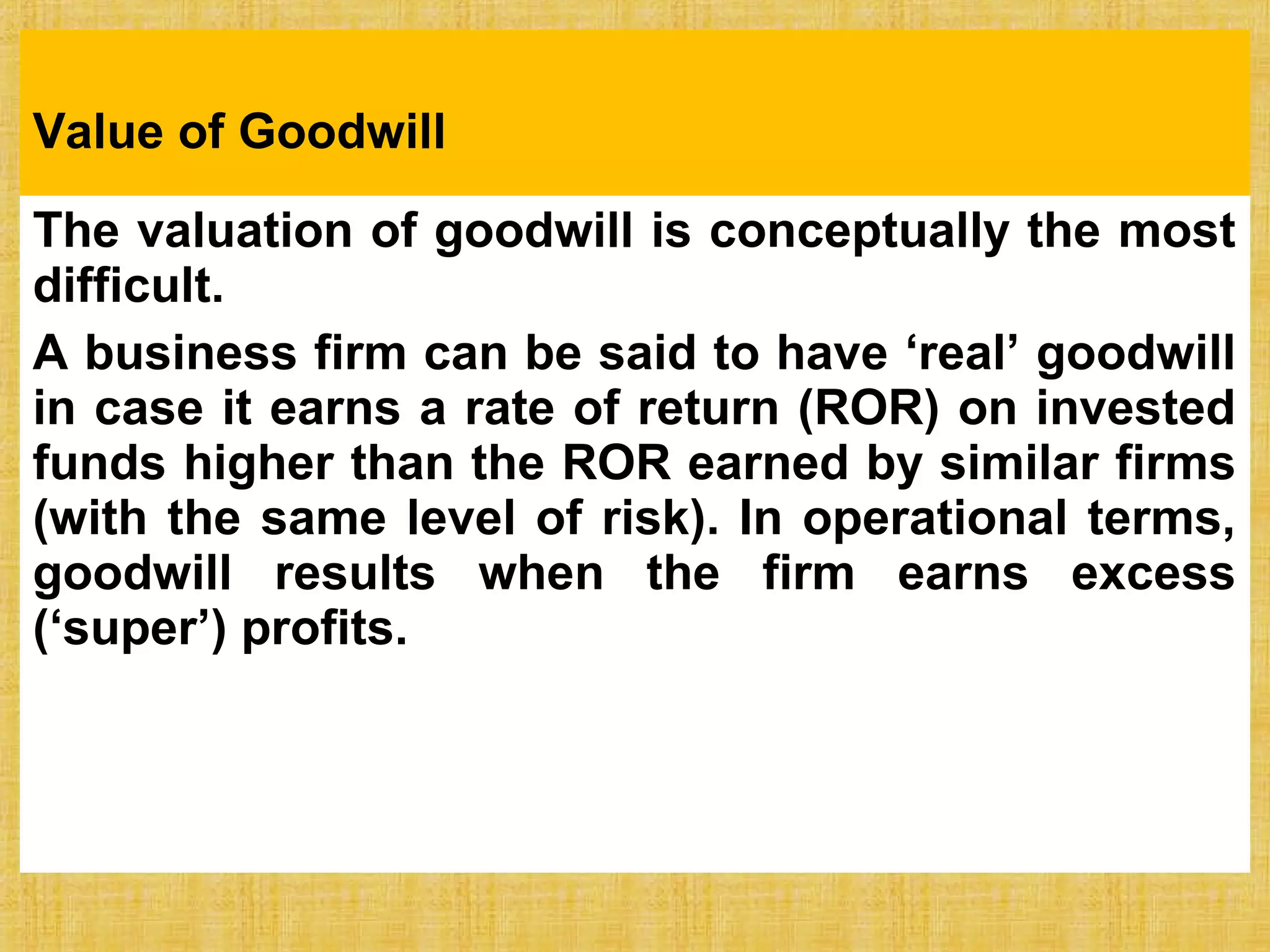 Value of Goodwill
The valuation of goodwill is conceptually the most
difficult.
A business firm can be said to have ‘real’ goodwill
in case it earns a rate of return (ROR) on invested
funds higher than the ROR earned by similar firms
(with the same level of risk). In operational terms,
goodwill results when the firm earns excess
(‘super’) profits.
 