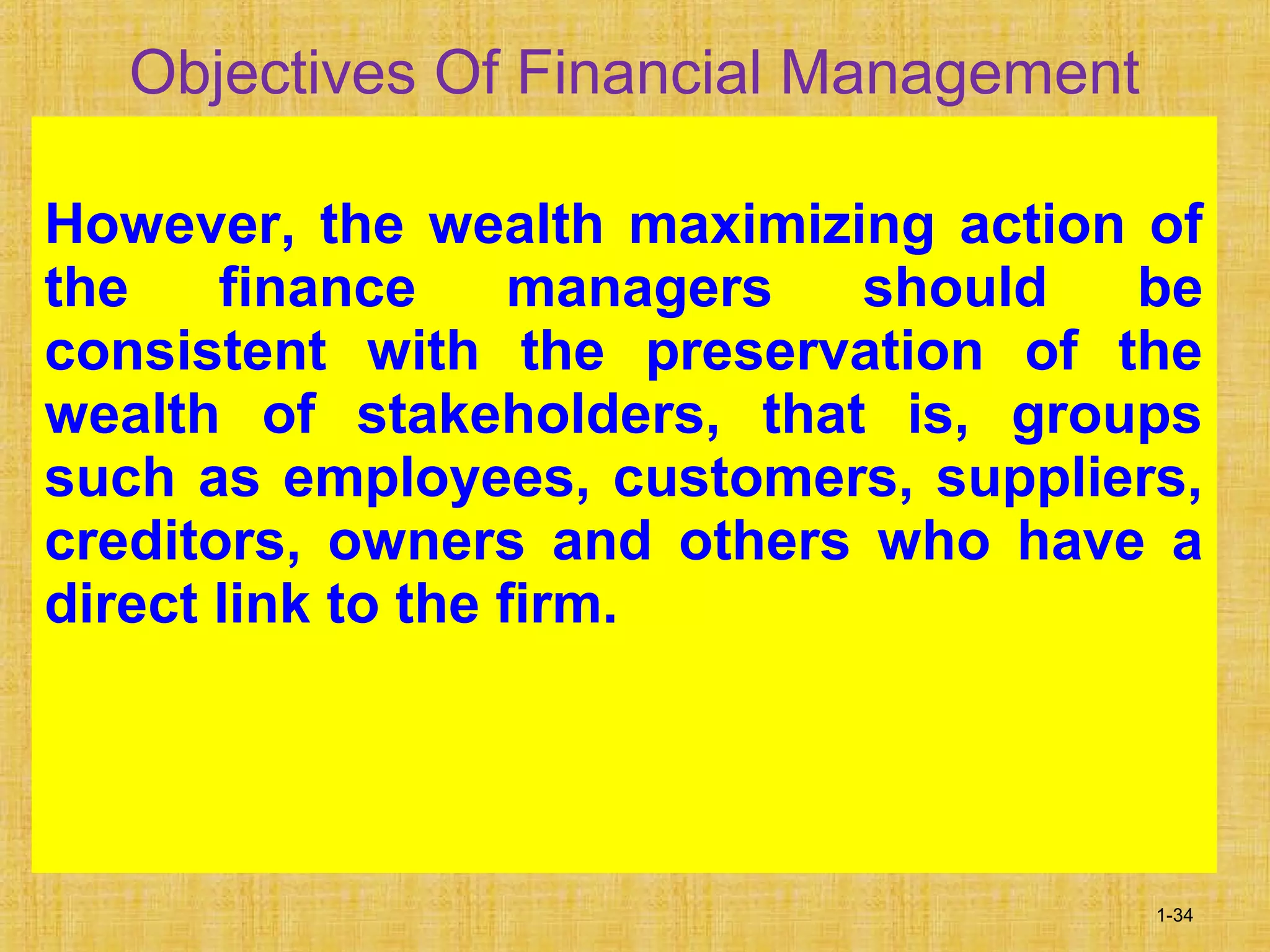 1-34
Objectives Of Financial Management
However, the wealth maximizing action of
the finance managers should be
consistent with the preservation of the
wealth of stakeholders, that is, groups
such as employees, customers, suppliers,
creditors, owners and others who have a
direct link to the firm.
 