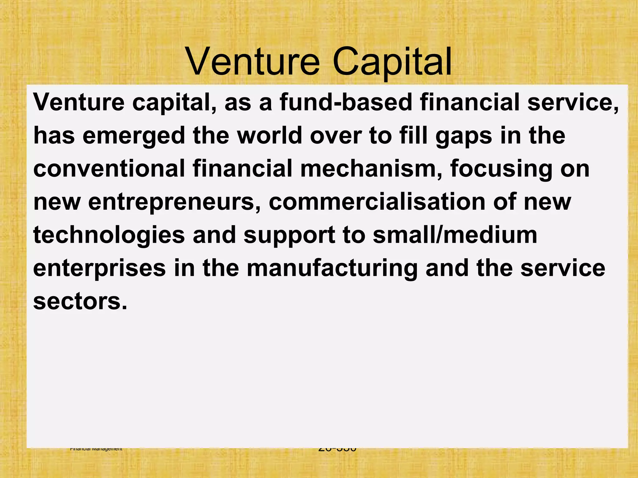 © Tata McGraw-Hill Publishing Company Limited,
Financial Management 26-350
Venture capital, as a fund-based financial service,
has emerged the world over to fill gaps in the
conventional financial mechanism, focusing on
new entrepreneurs, commercialisation of new
technologies and support to small/medium
enterprises in the manufacturing and the service
sectors.
Venture Capital
 