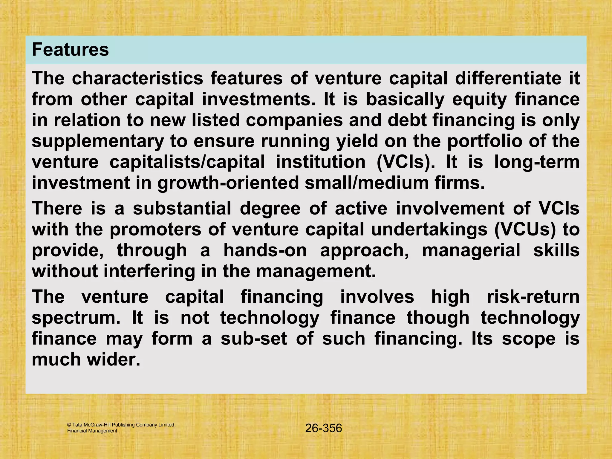 © Tata McGraw-Hill Publishing Company Limited,
Financial Management 26-356
Features
The characteristics features of venture capital differentiate it
from other capital investments. It is basically equity finance
in relation to new listed companies and debt financing is only
supplementary to ensure running yield on the portfolio of the
venture capitalists/capital institution (VCIs). It is long-term
investment in growth-oriented small/medium firms.
There is a substantial degree of active involvement of VCIs
with the promoters of venture capital undertakings (VCUs) to
provide, through a hands-on approach, managerial skills
without interfering in the management.
The venture capital financing involves high risk-return
spectrum. It is not technology finance though technology
finance may form a sub-set of such financing. Its scope is
much wider.
 