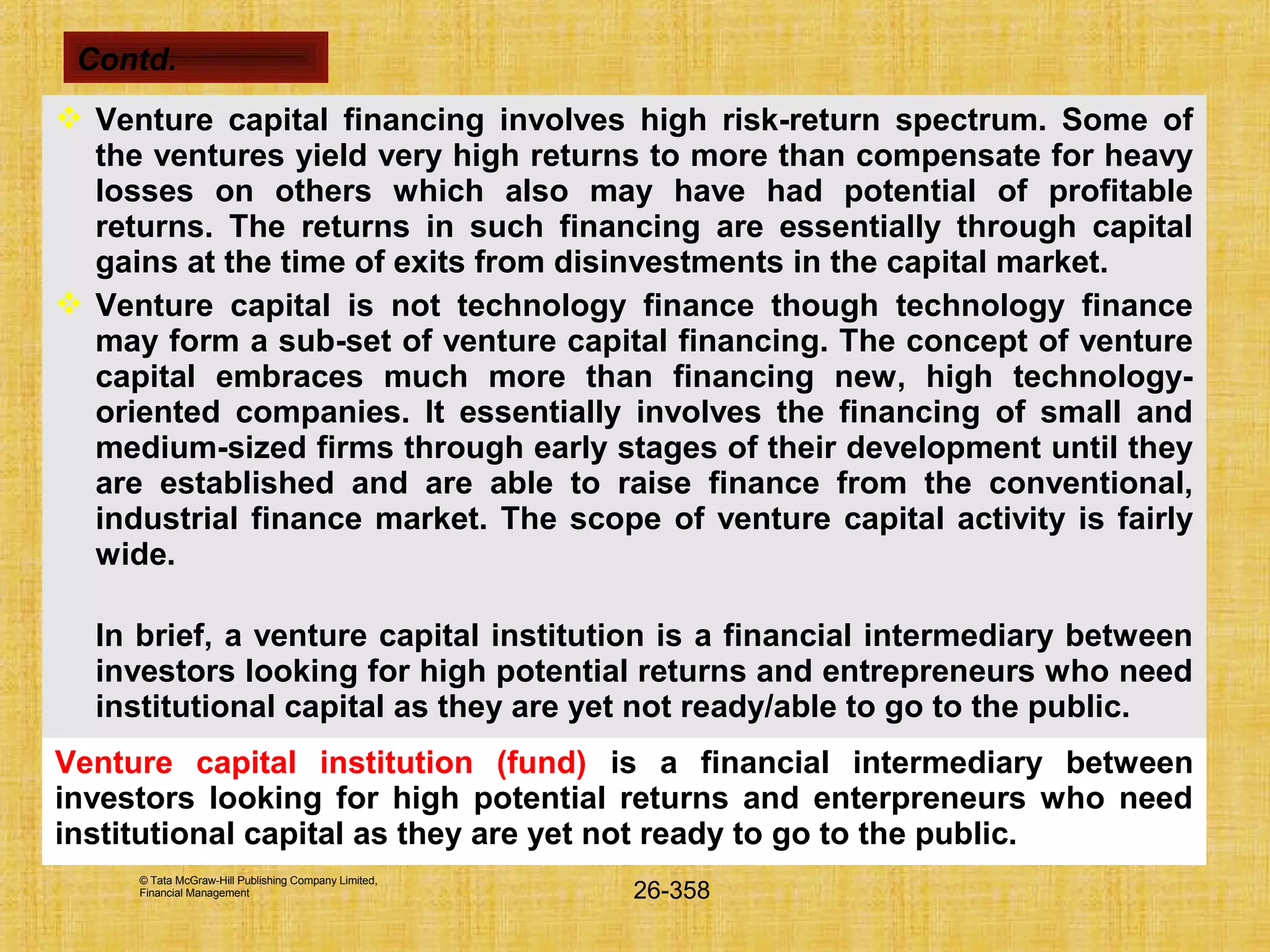 © Tata McGraw-Hill Publishing Company Limited,
Financial Management 26-358
 Venture capital financing involves high risk-return spectrum. Some of
the ventures yield very high returns to more than compensate for heavy
losses on others which also may have had potential of profitable
returns. The returns in such financing are essentially through capital
gains at the time of exits from disinvestments in the capital market.
 Venture capital is not technology finance though technology finance
may form a sub-set of venture capital financing. The concept of venture
capital embraces much more than financing new, high technology-
oriented companies. It essentially involves the financing of small and
medium-sized firms through early stages of their development until they
are established and are able to raise finance from the conventional,
industrial finance market. The scope of venture capital activity is fairly
wide.
In brief, a venture capital institution is a financial intermediary between
investors looking for high potential returns and entrepreneurs who need
institutional capital as they are yet not ready/able to go to the public.
Venture capital institution (fund) is a financial intermediary between
investors looking for high potential returns and enterpreneurs who need
institutional capital as they are yet not ready to go to the public.
Contd.
 