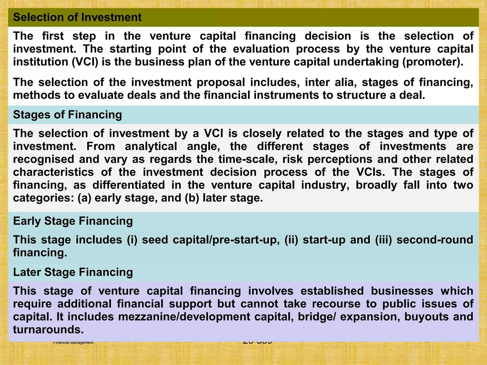 © Tata McGraw-Hill Publishing Company Limited,
Financial Management 26-359
Selection of Investment
The first step in the venture capital financing decision is the selection of
investment. The starting point of the evaluation process by the venture capital
institution (VCI) is the business plan of the venture capital undertaking (promoter).
The selection of the investment proposal includes, inter alia, stages of financing,
methods to evaluate deals and the financial instruments to structure a deal.
Stages of Financing
The selection of investment by a VCI is closely related to the stages and type of
investment. From analytical angle, the different stages of investments are
recognised and vary as regards the time-scale, risk perceptions and other related
characteristics of the investment decision process of the VCIs. The stages of
financing, as differentiated in the venture capital industry, broadly fall into two
categories: (a) early stage, and (b) later stage.
Early Stage Financing
This stage includes (i) seed capital/pre-start-up, (ii) start-up and (iii) second-round
financing.
Later Stage Financing
This stage of venture capital financing involves established businesses which
require additional financial support but cannot take recourse to public issues of
capital. It includes mezzanine/development capital, bridge/ expansion, buyouts and
turnarounds.
 