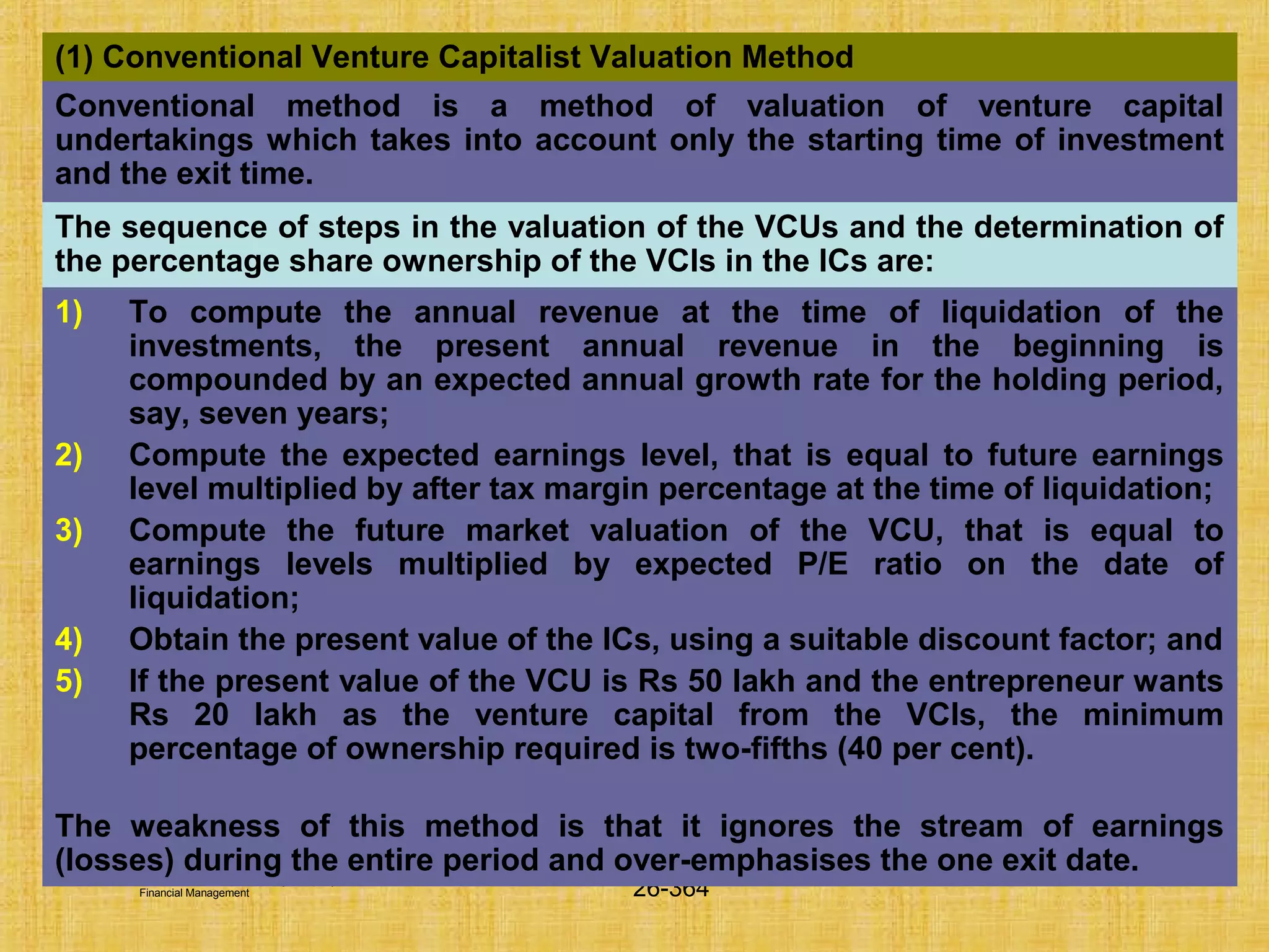 © Tata McGraw-Hill Publishing Company Limited,
Financial Management 26-364
(1) Conventional Venture Capitalist Valuation Method
Conventional method is a method of valuation of venture capital
undertakings which takes into account only the starting time of investment
and the exit time.
The sequence of steps in the valuation of the VCUs and the determination of
the percentage share ownership of the VCIs in the ICs are:
1) To compute the annual revenue at the time of liquidation of the
investments, the present annual revenue in the beginning is
compounded by an expected annual growth rate for the holding period,
say, seven years;
2) Compute the expected earnings level, that is equal to future earnings
level multiplied by after tax margin percentage at the time of liquidation;
3) Compute the future market valuation of the VCU, that is equal to
earnings levels multiplied by expected P/E ratio on the date of
liquidation;
4) Obtain the present value of the ICs, using a suitable discount factor; and
5) If the present value of the VCU is Rs 50 lakh and the entrepreneur wants
Rs 20 lakh as the venture capital from the VCIs, the minimum
percentage of ownership required is two-fifths (40 per cent).
The weakness of this method is that it ignores the stream of earnings
(losses) during the entire period and over-emphasises the one exit date.
 