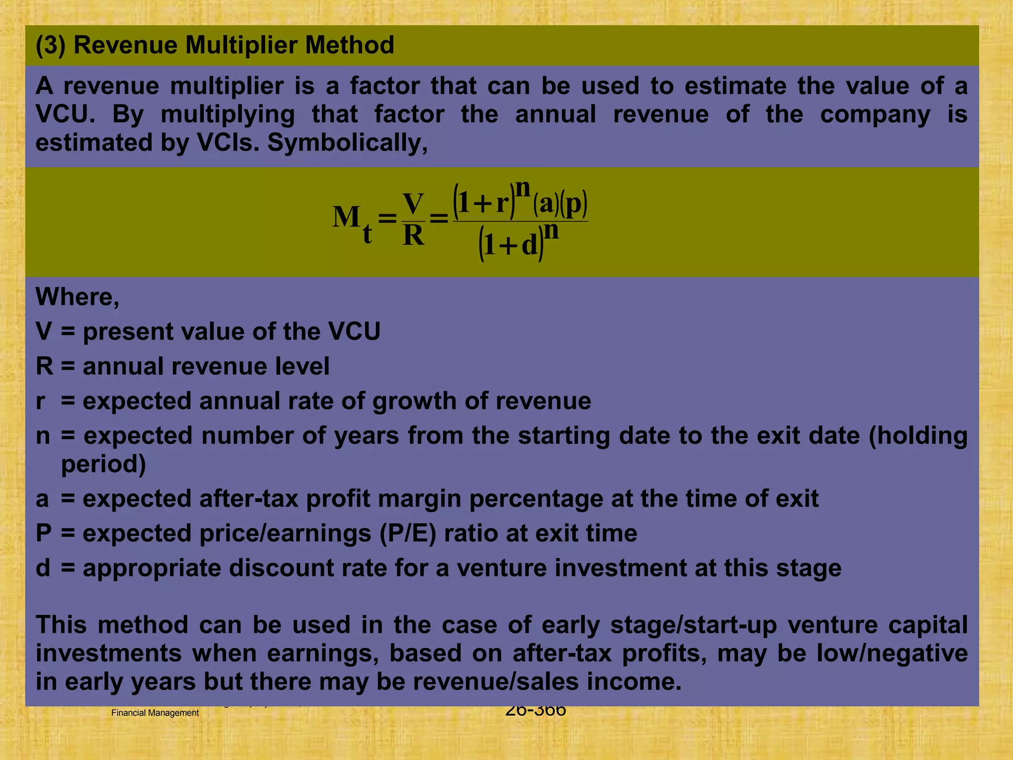 © Tata McGraw-Hill Publishing Company Limited,
Financial Management 26-366
(3) Revenue Multiplier Method
A revenue multiplier is a factor that can be used to estimate the value of a
VCU. By multiplying that factor the annual revenue of the company is
estimated by VCIs. Symbolically,
Where,
V = present value of the VCU
R = annual revenue level
r = expected annual rate of growth of revenue
n = expected number of years from the starting date to the exit date (holding
period)
a = expected after-tax profit margin percentage at the time of exit
P = expected price/earnings (P/E) ratio at exit time
d = appropriate discount rate for a venture investment at this stage
This method can be used in the case of early stage/start-up venture capital
investments when earnings, based on after-tax profits, may be low/negative
in early years but there may be revenue/sales income.
( ) ( )( )
( )n
d1
pa
n
r1
R
V
t
M
+
+==
 