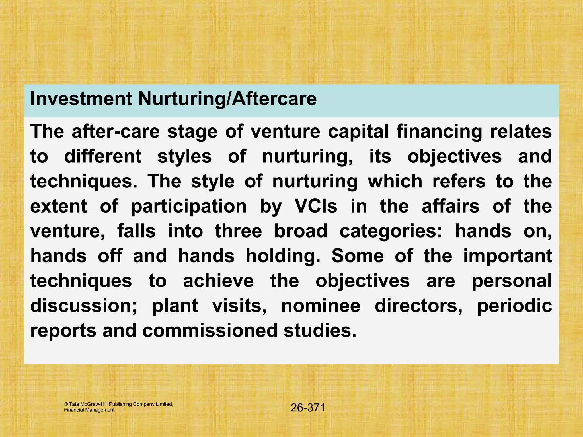 © Tata McGraw-Hill Publishing Company Limited,
Financial Management 26-371
Investment Nurturing/Aftercare
The after-care stage of venture capital financing relates
to different styles of nurturing, its objectives and
techniques. The style of nurturing which refers to the
extent of participation by VCIs in the affairs of the
venture, falls into three broad categories: hands on,
hands off and hands holding. Some of the important
techniques to achieve the objectives are personal
discussion; plant visits, nominee directors, periodic
reports and commissioned studies.
 