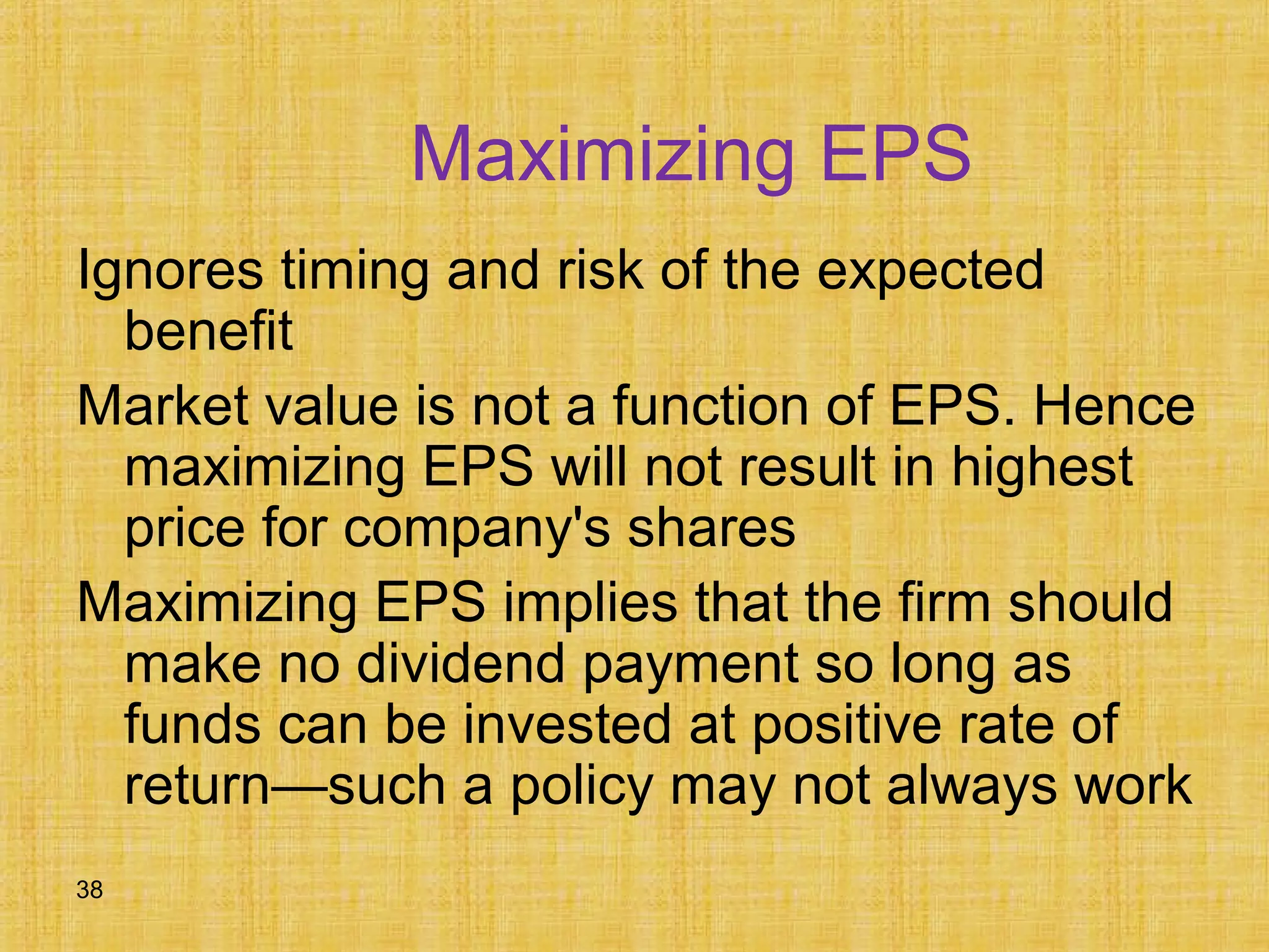38
Maximizing EPS
Ignores timing and risk of the expected
benefit
Market value is not a function of EPS. Hence
maximizing EPS will not result in highest
price for company's shares
Maximizing EPS implies that the firm should
make no dividend payment so long as
funds can be invested at positive rate of
return—such a policy may not always work
 