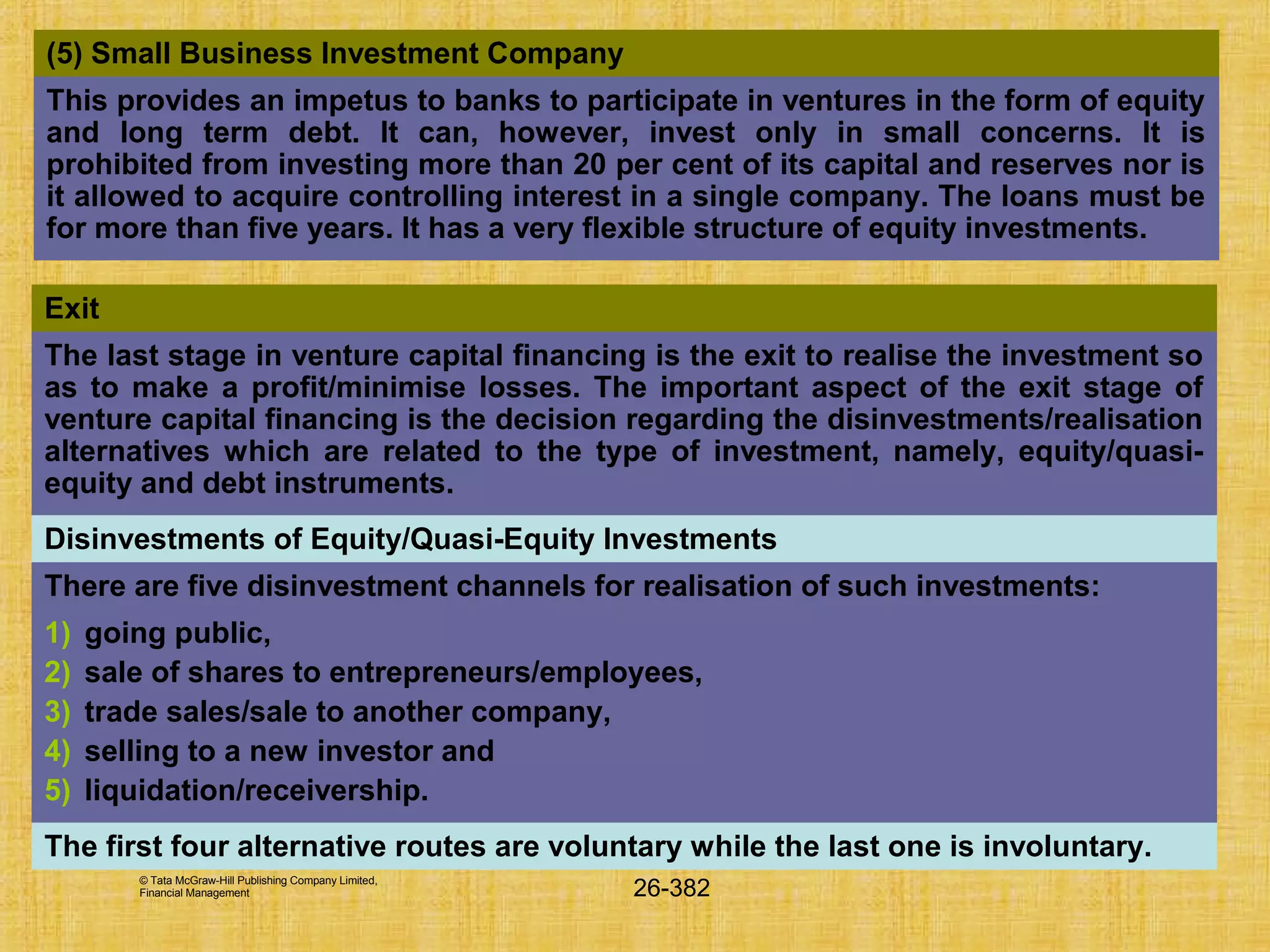 © Tata McGraw-Hill Publishing Company Limited,
Financial Management 26-382
Exit
The last stage in venture capital financing is the exit to realise the investment so
as to make a profit/minimise losses. The important aspect of the exit stage of
venture capital financing is the decision regarding the disinvestments/realisation
alternatives which are related to the type of investment, namely, equity/quasi-
equity and debt instruments.
Disinvestments of Equity/Quasi-Equity Investments
There are five disinvestment channels for realisation of such investments:
1) going public,
2) sale of shares to entrepreneurs/employees,
3) trade sales/sale to another company,
4) selling to a new investor and
5) liquidation/receivership.
The first four alternative routes are voluntary while the last one is involuntary.
(5) Small Business Investment Company
This provides an impetus to banks to participate in ventures in the form of equity
and long term debt. It can, however, invest only in small concerns. It is
prohibited from investing more than 20 per cent of its capital and reserves nor is
it allowed to acquire controlling interest in a single company. The loans must be
for more than five years. It has a very flexible structure of equity investments.
 