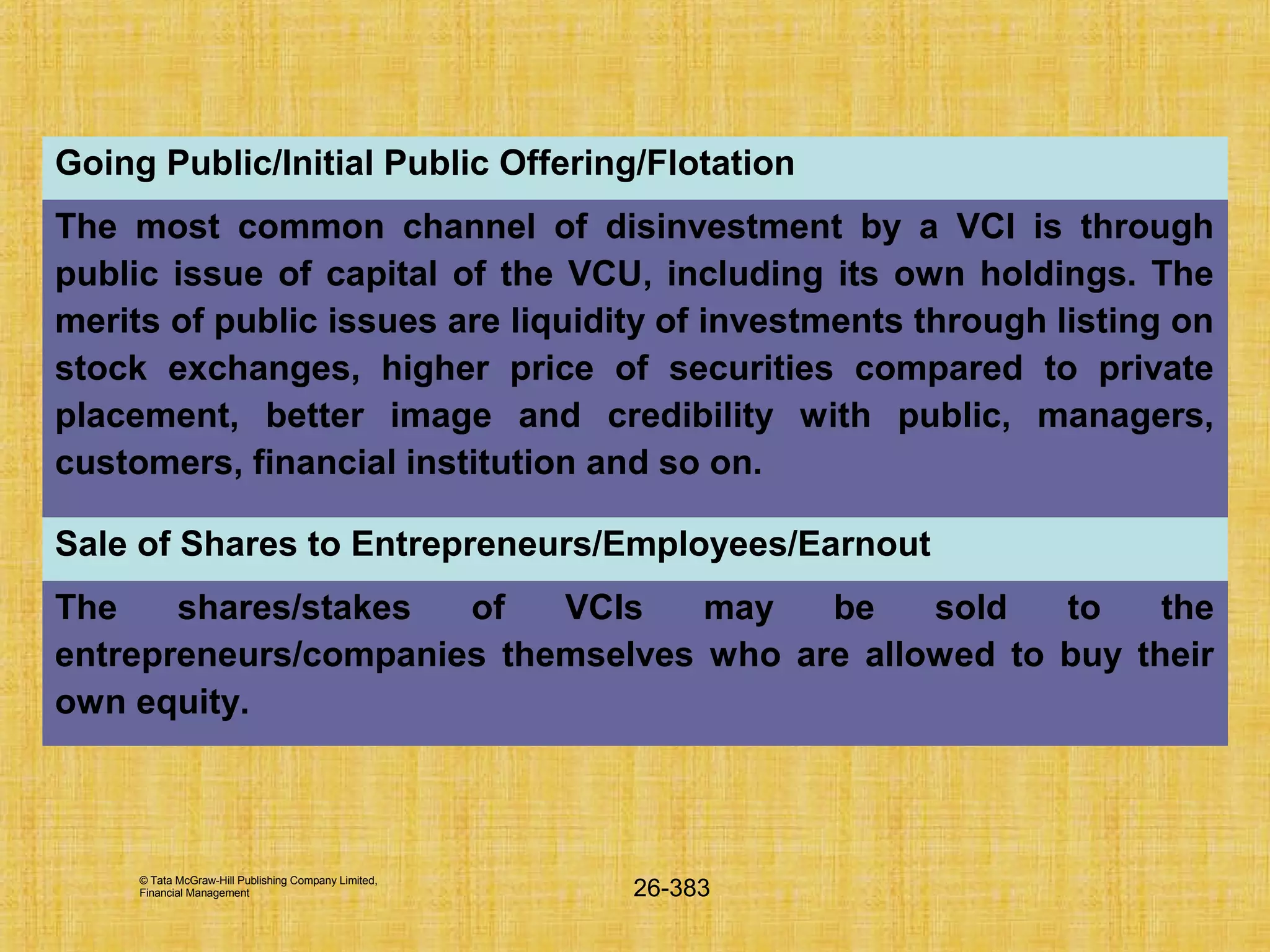 © Tata McGraw-Hill Publishing Company Limited,
Financial Management 26-383
Going Public/Initial Public Offering/Flotation
The most common channel of disinvestment by a VCI is through
public issue of capital of the VCU, including its own holdings. The
merits of public issues are liquidity of investments through listing on
stock exchanges, higher price of securities compared to private
placement, better image and credibility with public, managers,
customers, financial institution and so on.
Sale of Shares to Entrepreneurs/Employees/Earnout
The shares/stakes of VCIs may be sold to the
entrepreneurs/companies themselves who are allowed to buy their
own equity.
 