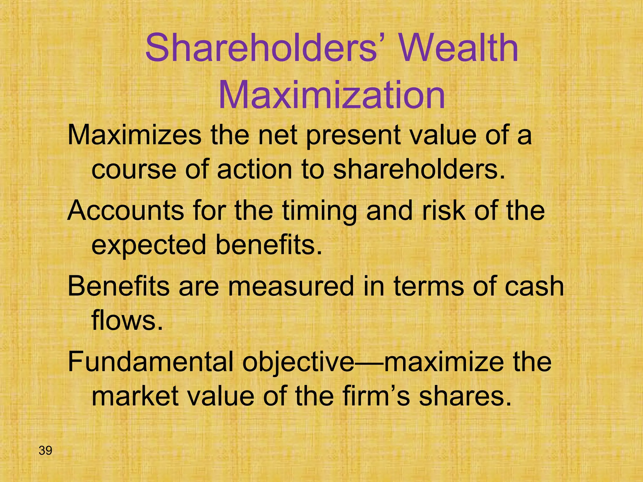 39
Shareholders’ Wealth
Maximization
Maximizes the net present value of a
course of action to shareholders.
Accounts for the timing and risk of the
expected benefits.
Benefits are measured in terms of cash
flows.
Fundamental objective—maximize the
market value of the firm’s shares.
 