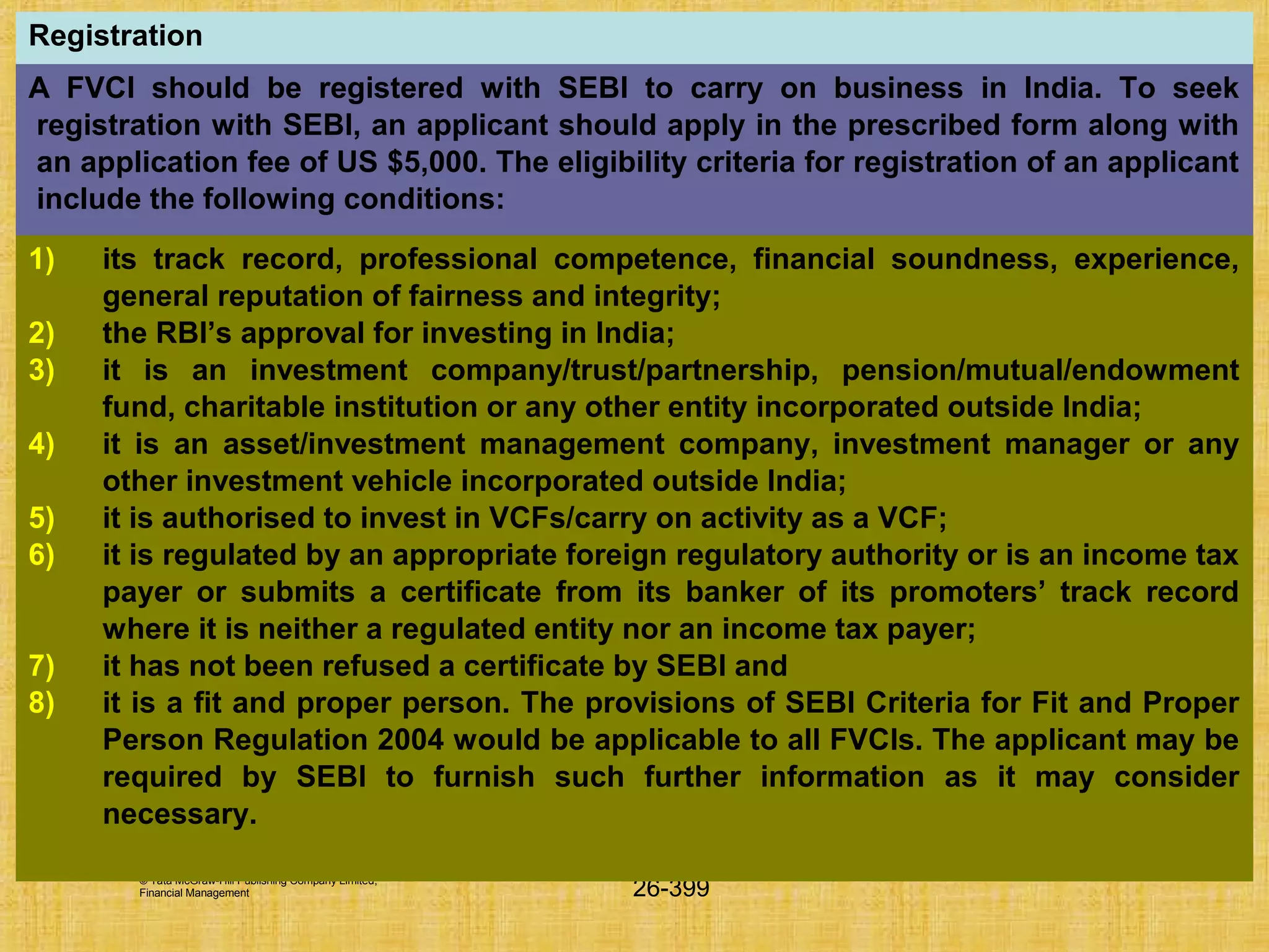 © Tata McGraw-Hill Publishing Company Limited,
Financial Management 26-399
Registration
A FVCI should be registered with SEBI to carry on business in India. To seek
registration with SEBI, an applicant should apply in the prescribed form along with
an application fee of US $5,000. The eligibility criteria for registration of an applicant
include the following conditions:
1) its track record, professional competence, financial soundness, experience,
general reputation of fairness and integrity;
2) the RBI’s approval for investing in India;
3) it is an investment company/trust/partnership, pension/mutual/endowment
fund, charitable institution or any other entity incorporated outside India;
4) it is an asset/investment management company, investment manager or any
other investment vehicle incorporated outside India;
5) it is authorised to invest in VCFs/carry on activity as a VCF;
6) it is regulated by an appropriate foreign regulatory authority or is an income tax
payer or submits a certificate from its banker of its promoters’ track record
where it is neither a regulated entity nor an income tax payer;
7) it has not been refused a certificate by SEBI and
8) it is a fit and proper person. The provisions of SEBI Criteria for Fit and Proper
Person Regulation 2004 would be applicable to all FVCIs. The applicant may be
required by SEBI to furnish such further information as it may consider
necessary.
 