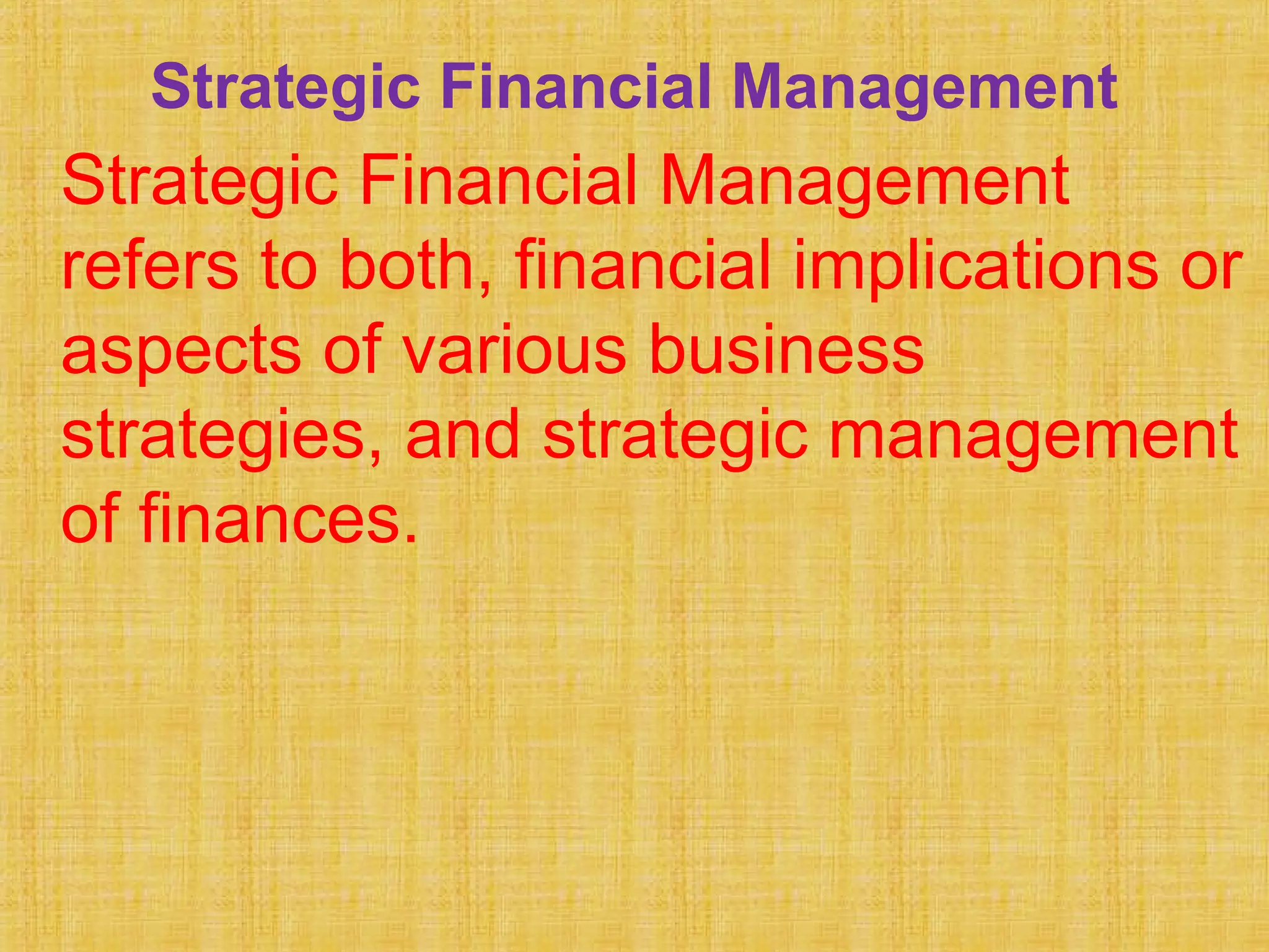 Strategic Financial Management
Strategic Financial Management
refers to both, financial implications or
aspects of various business
strategies, and strategic management
of finances.
 